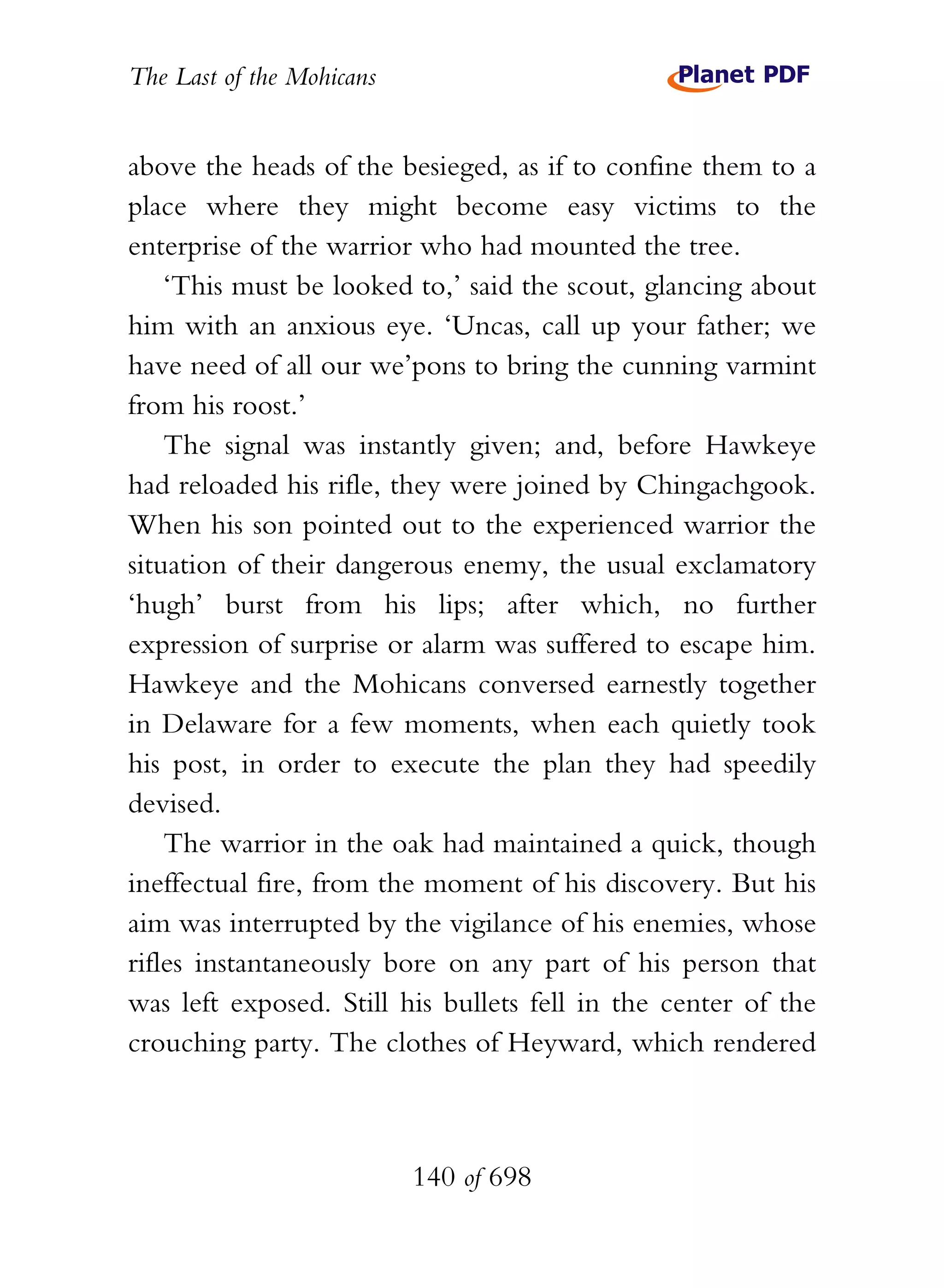 The Last of the Mohicans


above the heads of the besieged, as if to confine them to a
place where they might become easy victims to the
enterprise of the warrior who had mounted the tree.
    ‘This must be looked to,’ said the scout, glancing about
him with an anxious eye. ‘Uncas, call up your father; we
have need of all our we’pons to bring the cunning varmint
from his roost.’
    The signal was instantly given; and, before Hawkeye
had reloaded his rifle, they were joined by Chingachgook.
When his son pointed out to the experienced warrior the
situation of their dangerous enemy, the usual exclamatory
‘hugh’ burst from his lips; after which, no further
expression of surprise or alarm was suffered to escape him.
Hawkeye and the Mohicans conversed earnestly together
in Delaware for a few moments, when each quietly took
his post, in order to execute the plan they had speedily
devised.
    The warrior in the oak had maintained a quick, though
ineffectual fire, from the moment of his discovery. But his
aim was interrupted by the vigilance of his enemies, whose
rifles instantaneously bore on any part of his person that
was left exposed. Still his bullets fell in the center of the
crouching party. The clothes of Heyward, which rendered



                           140 of 698
 