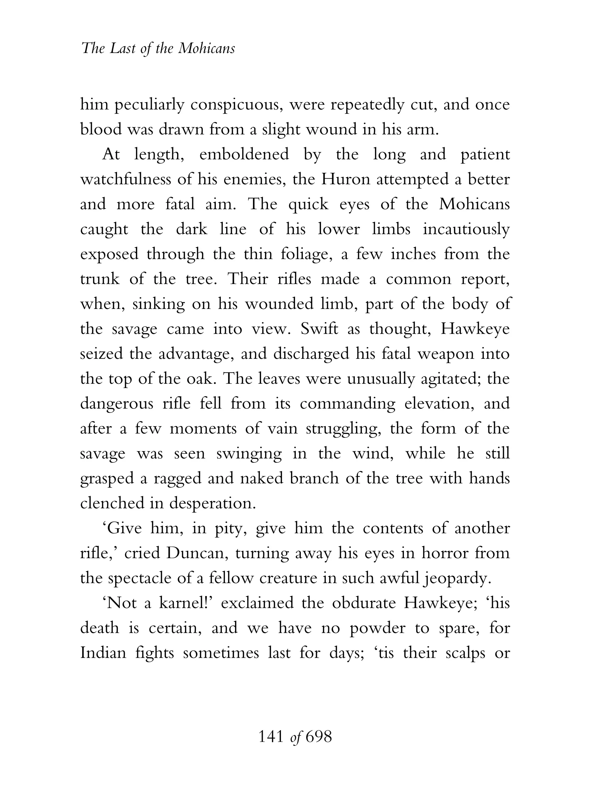 The Last of the Mohicans


him peculiarly conspicuous, were repeatedly cut, and once
blood was drawn from a slight wound in his arm.
    At length, emboldened by the long and patient
watchfulness of his enemies, the Huron attempted a better
and more fatal aim. The quick eyes of the Mohicans
caught the dark line of his lower limbs incautiously
exposed through the thin foliage, a few inches from the
trunk of the tree. Their rifles made a common report,
when, sinking on his wounded limb, part of the body of
the savage came into view. Swift as thought, Hawkeye
seized the advantage, and discharged his fatal weapon into
the top of the oak. The leaves were unusually agitated; the
dangerous rifle fell from its commanding elevation, and
after a few moments of vain struggling, the form of the
savage was seen swinging in the wind, while he still
grasped a ragged and naked branch of the tree with hands
clenched in desperation.
    ‘Give him, in pity, give him the contents of another
rifle,’ cried Duncan, turning away his eyes in horror from
the spectacle of a fellow creature in such awful jeopardy.
    ‘Not a karnel!’ exclaimed the obdurate Hawkeye; ‘his
death is certain, and we have no powder to spare, for
Indian fights sometimes last for days; ‘tis their scalps or



                           141 of 698
 