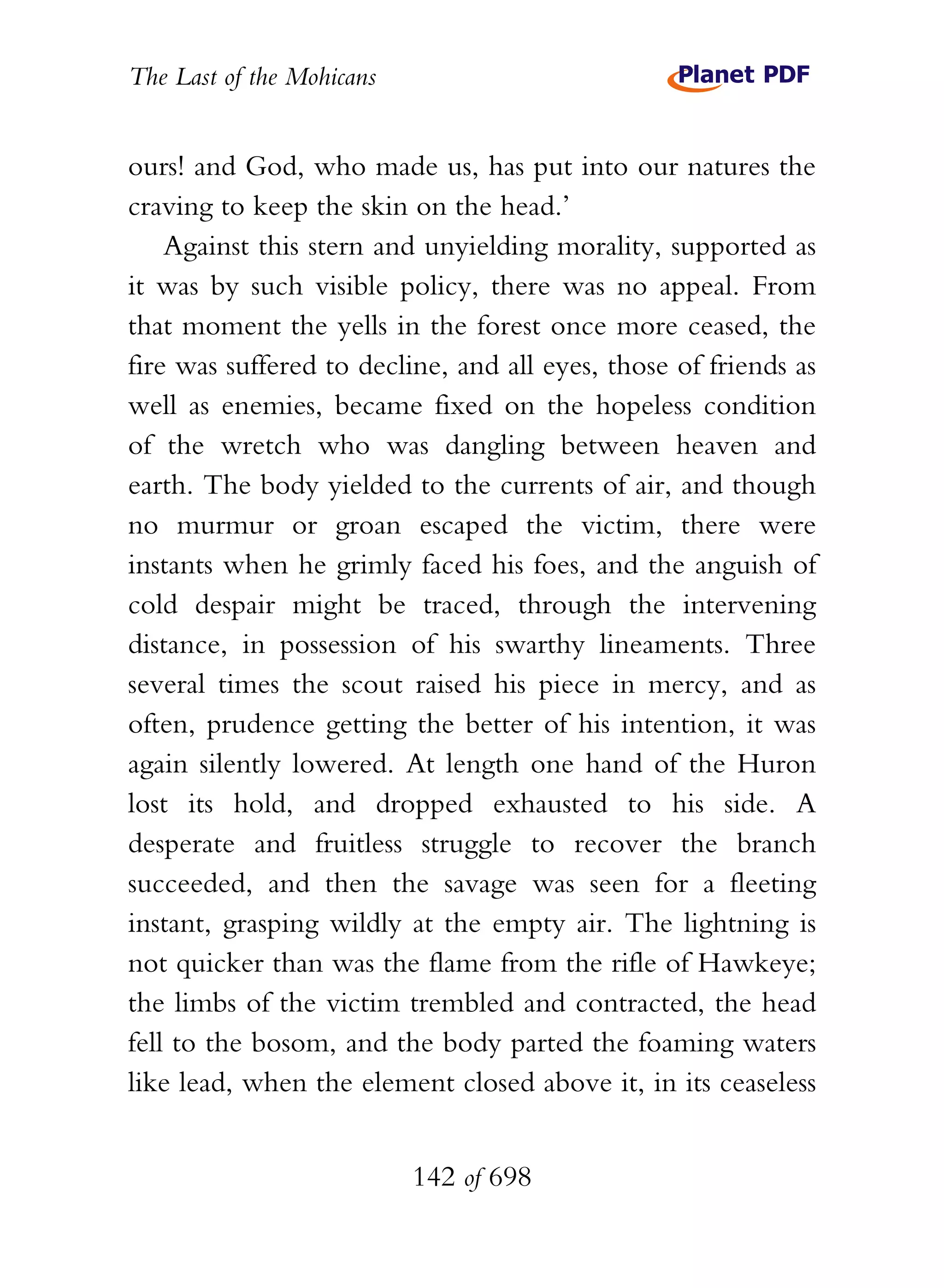 The Last of the Mohicans


ours! and God, who made us, has put into our natures the
craving to keep the skin on the head.’
    Against this stern and unyielding morality, supported as
it was by such visible policy, there was no appeal. From
that moment the yells in the forest once more ceased, the
fire was suffered to decline, and all eyes, those of friends as
well as enemies, became fixed on the hopeless condition
of the wretch who was dangling between heaven and
earth. The body yielded to the currents of air, and though
no murmur or groan escaped the victim, there were
instants when he grimly faced his foes, and the anguish of
cold despair might be traced, through the intervening
distance, in possession of his swarthy lineaments. Three
several times the scout raised his piece in mercy, and as
often, prudence getting the better of his intention, it was
again silently lowered. At length one hand of the Huron
lost its hold, and dropped exhausted to his side. A
desperate and fruitless struggle to recover the branch
succeeded, and then the savage was seen for a fleeting
instant, grasping wildly at the empty air. The lightning is
not quicker than was the flame from the rifle of Hawkeye;
the limbs of the victim trembled and contracted, the head
fell to the bosom, and the body parted the foaming waters
like lead, when the element closed above it, in its ceaseless


                           142 of 698
 