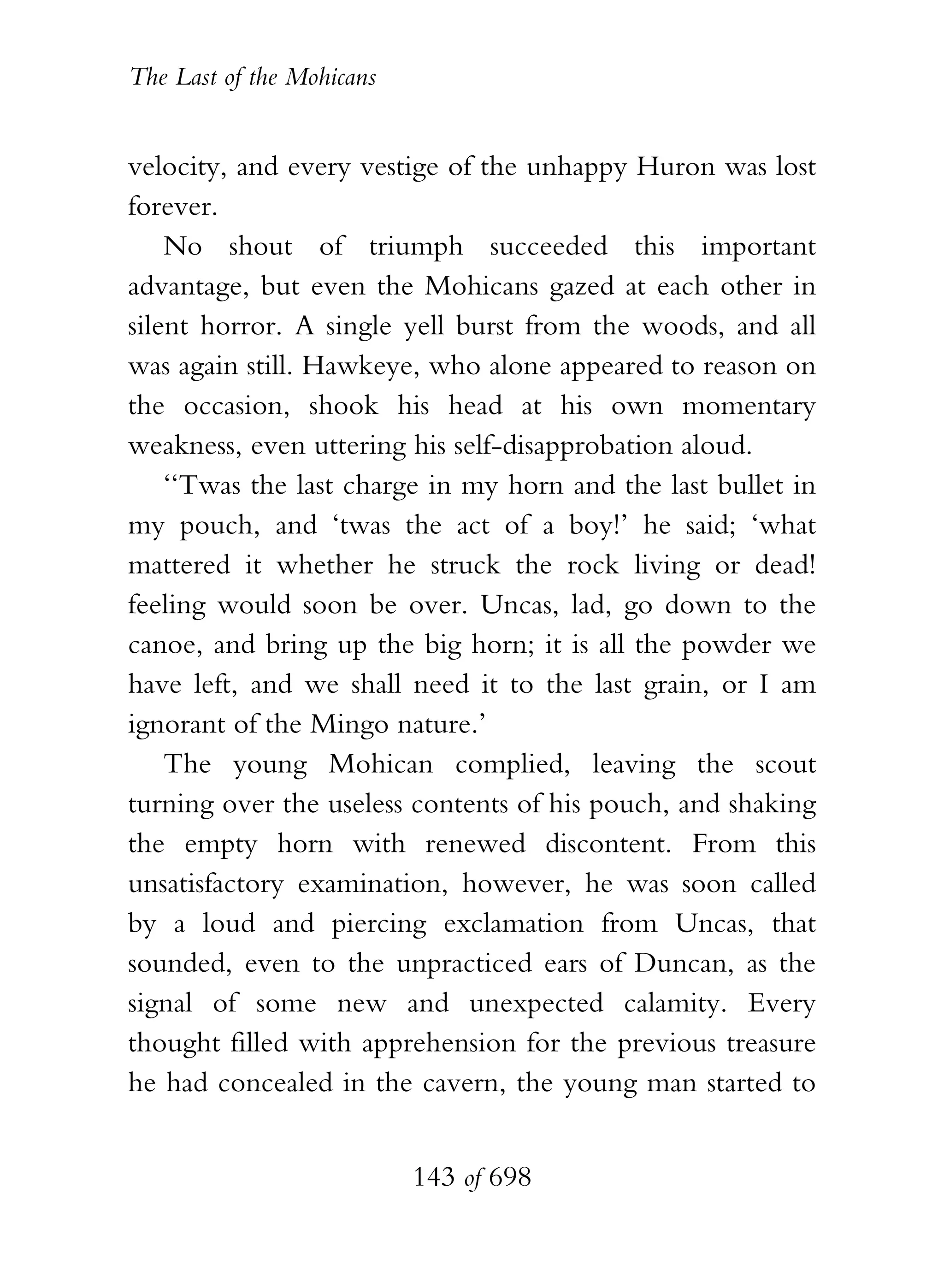 The Last of the Mohicans


velocity, and every vestige of the unhappy Huron was lost
forever.
    No shout of triumph succeeded this important
advantage, but even the Mohicans gazed at each other in
silent horror. A single yell burst from the woods, and all
was again still. Hawkeye, who alone appeared to reason on
the occasion, shook his head at his own momentary
weakness, even uttering his self-disapprobation aloud.
    ‘‘Twas the last charge in my horn and the last bullet in
my pouch, and ‘twas the act of a boy!’ he said; ‘what
mattered it whether he struck the rock living or dead!
feeling would soon be over. Uncas, lad, go down to the
canoe, and bring up the big horn; it is all the powder we
have left, and we shall need it to the last grain, or I am
ignorant of the Mingo nature.’
    The young Mohican complied, leaving the scout
turning over the useless contents of his pouch, and shaking
the empty horn with renewed discontent. From this
unsatisfactory examination, however, he was soon called
by a loud and piercing exclamation from Uncas, that
sounded, even to the unpracticed ears of Duncan, as the
signal of some new and unexpected calamity. Every
thought filled with apprehension for the previous treasure
he had concealed in the cavern, the young man started to


                           143 of 698
 
