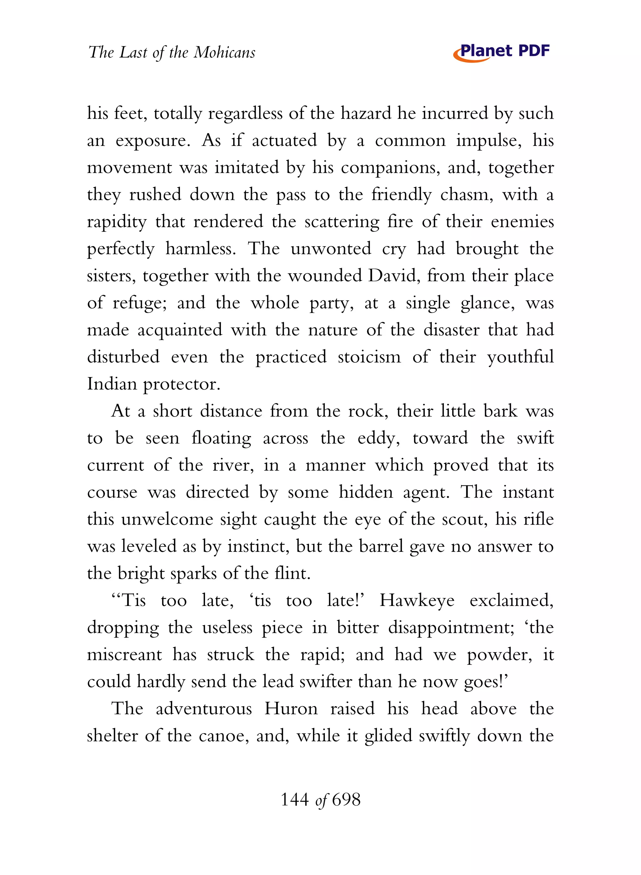 The Last of the Mohicans


his feet, totally regardless of the hazard he incurred by such
an exposure. As if actuated by a common impulse, his
movement was imitated by his companions, and, together
they rushed down the pass to the friendly chasm, with a
rapidity that rendered the scattering fire of their enemies
perfectly harmless. The unwonted cry had brought the
sisters, together with the wounded David, from their place
of refuge; and the whole party, at a single glance, was
made acquainted with the nature of the disaster that had
disturbed even the practiced stoicism of their youthful
Indian protector.
    At a short distance from the rock, their little bark was
to be seen floating across the eddy, toward the swift
current of the river, in a manner which proved that its
course was directed by some hidden agent. The instant
this unwelcome sight caught the eye of the scout, his rifle
was leveled as by instinct, but the barrel gave no answer to
the bright sparks of the flint.
    ‘‘Tis too late, ‘tis too late!’ Hawkeye exclaimed,
dropping the useless piece in bitter disappointment; ‘the
miscreant has struck the rapid; and had we powder, it
could hardly send the lead swifter than he now goes!’
    The adventurous Huron raised his head above the
shelter of the canoe, and, while it glided swiftly down the


                           144 of 698
 
