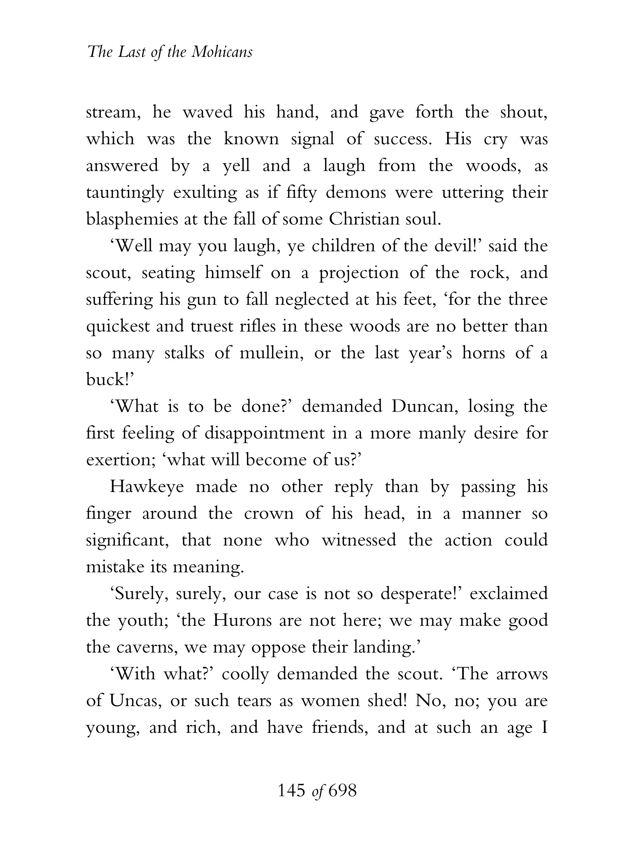 The Last of the Mohicans


stream, he waved his hand, and gave forth the shout,
which was the known signal of success. His cry was
answered by a yell and a laugh from the woods, as
tauntingly exulting as if fifty demons were uttering their
blasphemies at the fall of some Christian soul.
    ‘Well may you laugh, ye children of the devil!’ said the
scout, seating himself on a projection of the rock, and
suffering his gun to fall neglected at his feet, ‘for the three
quickest and truest rifles in these woods are no better than
so many stalks of mullein, or the last year’s horns of a
buck!’
    ‘What is to be done?’ demanded Duncan, losing the
first feeling of disappointment in a more manly desire for
exertion; ‘what will become of us?’
    Hawkeye made no other reply than by passing his
finger around the crown of his head, in a manner so
significant, that none who witnessed the action could
mistake its meaning.
    ‘Surely, surely, our case is not so desperate!’ exclaimed
the youth; ‘the Hurons are not here; we may make good
the caverns, we may oppose their landing.’
    ‘With what?’ coolly demanded the scout. ‘The arrows
of Uncas, or such tears as women shed! No, no; you are
young, and rich, and have friends, and at such an age I


                           145 of 698
 