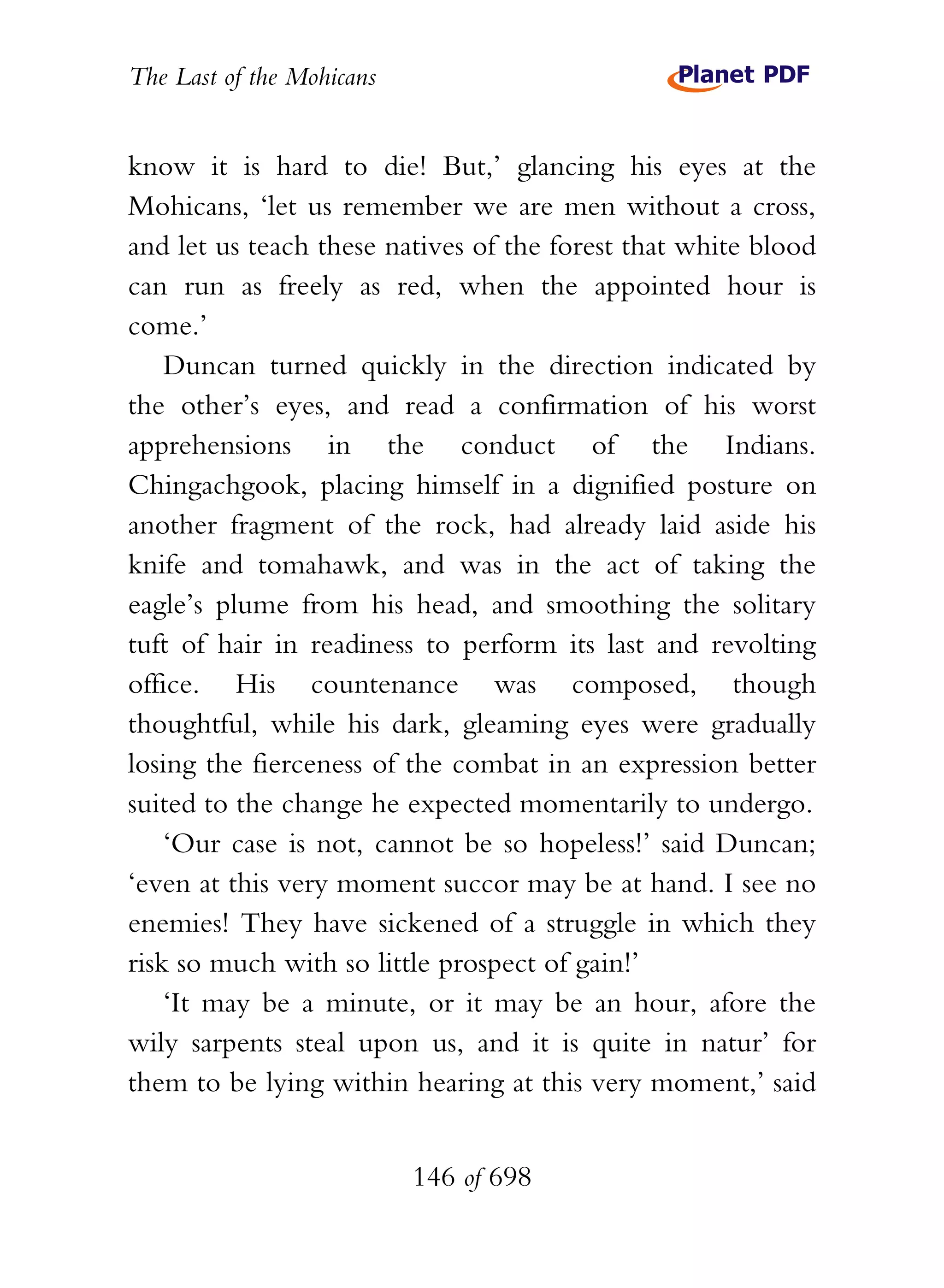 The Last of the Mohicans


know it is hard to die! But,’ glancing his eyes at the
Mohicans, ‘let us remember we are men without a cross,
and let us teach these natives of the forest that white blood
can run as freely as red, when the appointed hour is
come.’
    Duncan turned quickly in the direction indicated by
the other’s eyes, and read a confirmation of his worst
apprehensions in the conduct of the Indians.
Chingachgook, placing himself in a dignified posture on
another fragment of the rock, had already laid aside his
knife and tomahawk, and was in the act of taking the
eagle’s plume from his head, and smoothing the solitary
tuft of hair in readiness to perform its last and revolting
office. His countenance was composed, though
thoughtful, while his dark, gleaming eyes were gradually
losing the fierceness of the combat in an expression better
suited to the change he expected momentarily to undergo.
    ‘Our case is not, cannot be so hopeless!’ said Duncan;
‘even at this very moment succor may be at hand. I see no
enemies! They have sickened of a struggle in which they
risk so much with so little prospect of gain!’
    ‘It may be a minute, or it may be an hour, afore the
wily sarpents steal upon us, and it is quite in natur’ for
them to be lying within hearing at this very moment,’ said


                           146 of 698
 