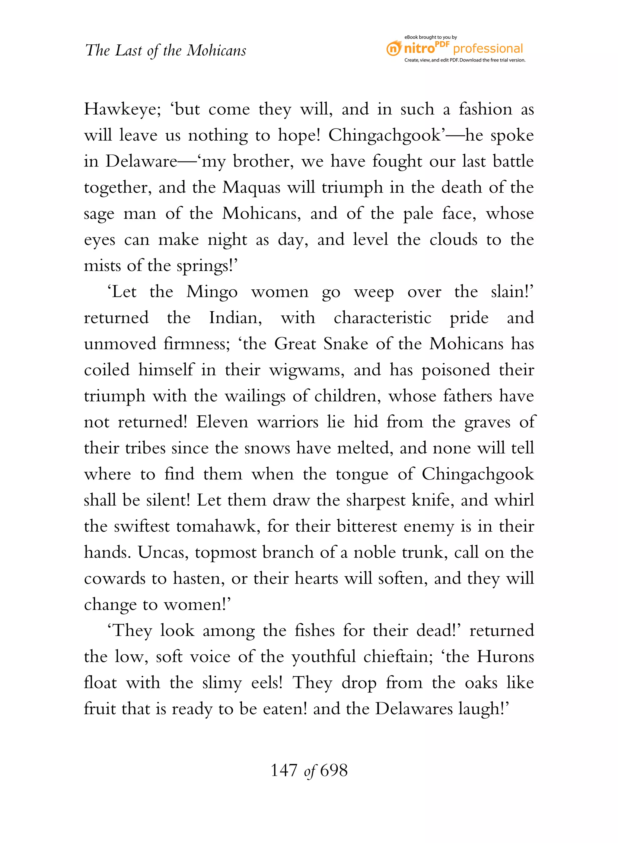 eBook brought to you by


The Last of the Mohicans                   Create, view, and edit PDF. Download the free trial version.




Hawkeye; ‘but come they will, and in such a fashion as
will leave us nothing to hope! Chingachgook’—he spoke
in Delaware—‘my brother, we have fought our last battle
together, and the Maquas will triumph in the death of the
sage man of the Mohicans, and of the pale face, whose
eyes can make night as day, and level the clouds to the
mists of the springs!’
    ‘Let the Mingo women go weep over the slain!’
returned the Indian, with characteristic pride and
unmoved firmness; ‘the Great Snake of the Mohicans has
coiled himself in their wigwams, and has poisoned their
triumph with the wailings of children, whose fathers have
not returned! Eleven warriors lie hid from the graves of
their tribes since the snows have melted, and none will tell
where to find them when the tongue of Chingachgook
shall be silent! Let them draw the sharpest knife, and whirl
the swiftest tomahawk, for their bitterest enemy is in their
hands. Uncas, topmost branch of a noble trunk, call on the
cowards to hasten, or their hearts will soften, and they will
change to women!’
    ‘They look among the fishes for their dead!’ returned
the low, soft voice of the youthful chieftain; ‘the Hurons
float with the slimy eels! They drop from the oaks like
fruit that is ready to be eaten! and the Delawares laugh!’


                           147 of 698
 