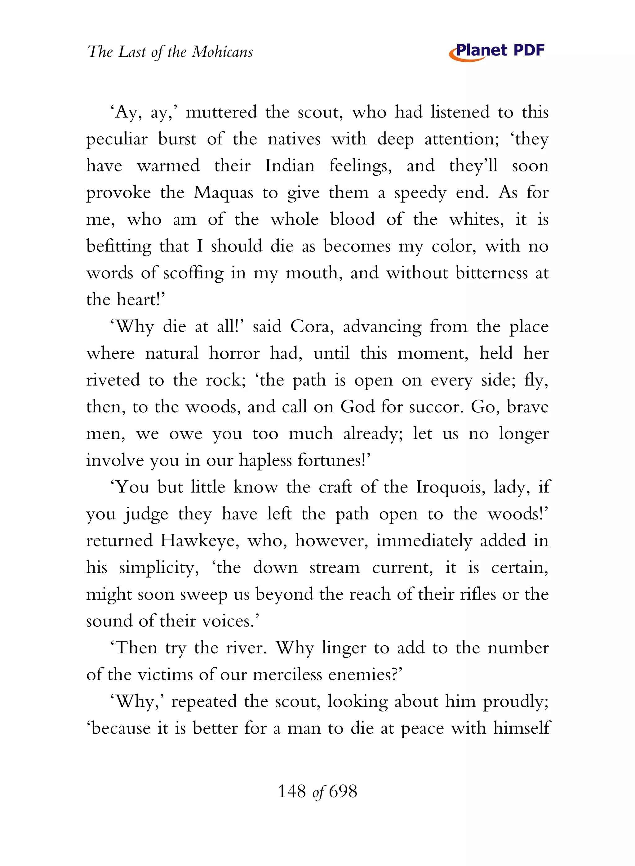 The Last of the Mohicans


   ‘Ay, ay,’ muttered the scout, who had listened to this
peculiar burst of the natives with deep attention; ‘they
have warmed their Indian feelings, and they’ll soon
provoke the Maquas to give them a speedy end. As for
me, who am of the whole blood of the whites, it is
befitting that I should die as becomes my color, with no
words of scoffing in my mouth, and without bitterness at
the heart!’
   ‘Why die at all!’ said Cora, advancing from the place
where natural horror had, until this moment, held her
riveted to the rock; ‘the path is open on every side; fly,
then, to the woods, and call on God for succor. Go, brave
men, we owe you too much already; let us no longer
involve you in our hapless fortunes!’
   ‘You but little know the craft of the Iroquois, lady, if
you judge they have left the path open to the woods!’
returned Hawkeye, who, however, immediately added in
his simplicity, ‘the down stream current, it is certain,
might soon sweep us beyond the reach of their rifles or the
sound of their voices.’
   ‘Then try the river. Why linger to add to the number
of the victims of our merciless enemies?’
   ‘Why,’ repeated the scout, looking about him proudly;
‘because it is better for a man to die at peace with himself


                           148 of 698
 