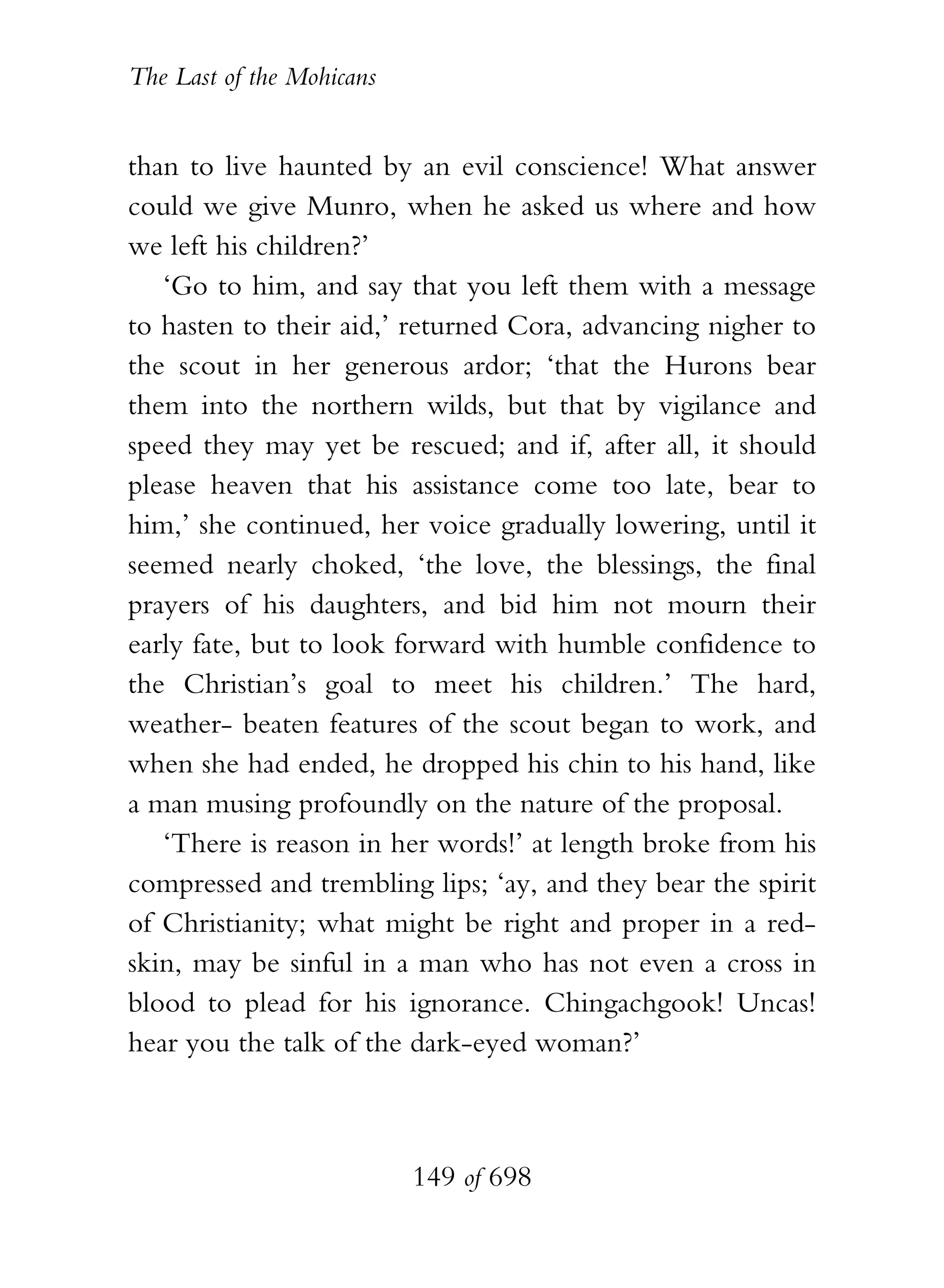 The Last of the Mohicans


than to live haunted by an evil conscience! What answer
could we give Munro, when he asked us where and how
we left his children?’
   ‘Go to him, and say that you left them with a message
to hasten to their aid,’ returned Cora, advancing nigher to
the scout in her generous ardor; ‘that the Hurons bear
them into the northern wilds, but that by vigilance and
speed they may yet be rescued; and if, after all, it should
please heaven that his assistance come too late, bear to
him,’ she continued, her voice gradually lowering, until it
seemed nearly choked, ‘the love, the blessings, the final
prayers of his daughters, and bid him not mourn their
early fate, but to look forward with humble confidence to
the Christian’s goal to meet his children.’ The hard,
weather- beaten features of the scout began to work, and
when she had ended, he dropped his chin to his hand, like
a man musing profoundly on the nature of the proposal.
   ‘There is reason in her words!’ at length broke from his
compressed and trembling lips; ‘ay, and they bear the spirit
of Christianity; what might be right and proper in a red-
skin, may be sinful in a man who has not even a cross in
blood to plead for his ignorance. Chingachgook! Uncas!
hear you the talk of the dark-eyed woman?’



                           149 of 698
 