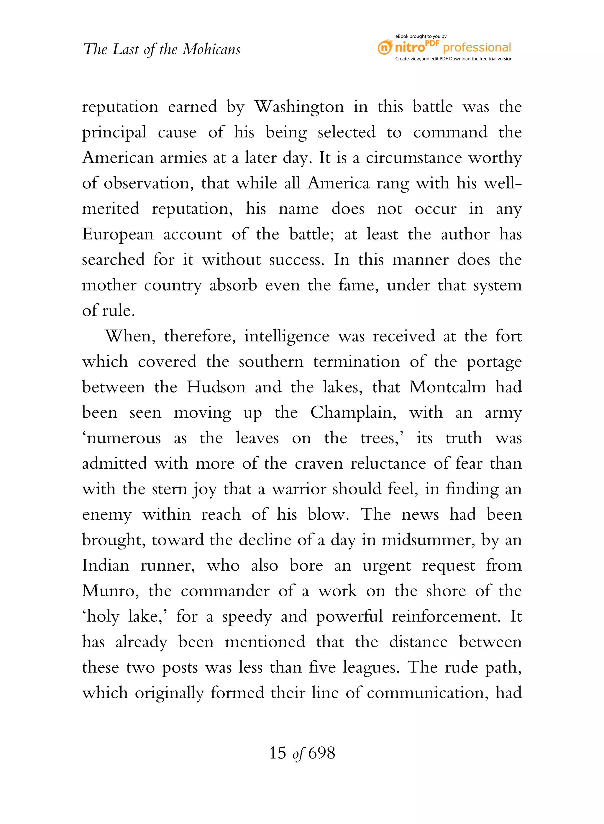 eBook brought to you by


The Last of the Mohicans                  Create, view, and edit PDF. Download the free trial version.




reputation earned by Washington in this battle was the
principal cause of his being selected to command the
American armies at a later day. It is a circumstance worthy
of observation, that while all America rang with his well-
merited reputation, his name does not occur in any
European account of the battle; at least the author has
searched for it without success. In this manner does the
mother country absorb even the fame, under that system
of rule.
   When, therefore, intelligence was received at the fort
which covered the southern termination of the portage
between the Hudson and the lakes, that Montcalm had
been seen moving up the Champlain, with an army
‘numerous as the leaves on the trees,’ its truth was
admitted with more of the craven reluctance of fear than
with the stern joy that a warrior should feel, in finding an
enemy within reach of his blow. The news had been
brought, toward the decline of a day in midsummer, by an
Indian runner, who also bore an urgent request from
Munro, the commander of a work on the shore of the
‘holy lake,’ for a speedy and powerful reinforcement. It
has already been mentioned that the distance between
these two posts was less than five leagues. The rude path,
which originally formed their line of communication, had


                           15 of 698
 