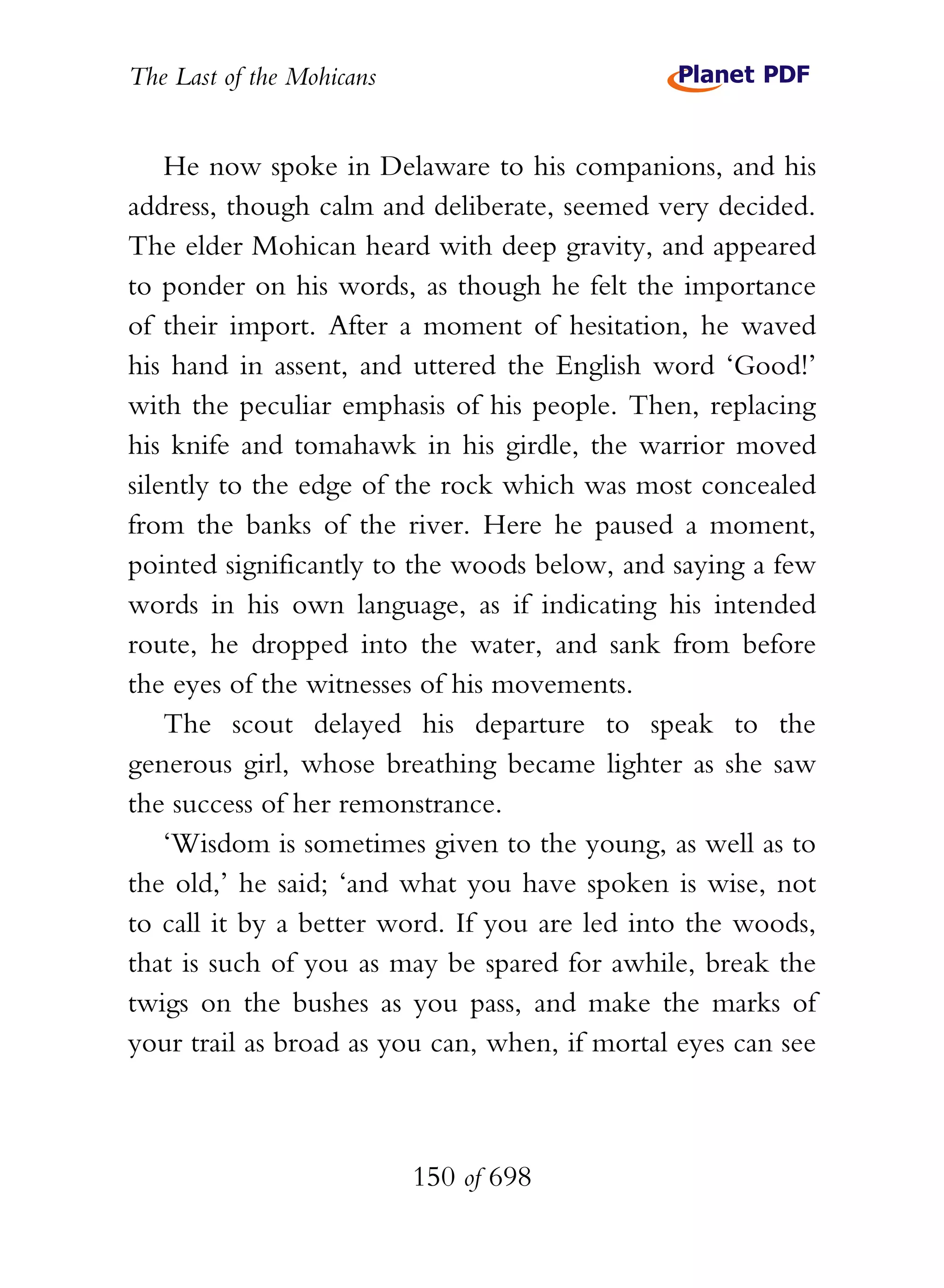 The Last of the Mohicans


    He now spoke in Delaware to his companions, and his
address, though calm and deliberate, seemed very decided.
The elder Mohican heard with deep gravity, and appeared
to ponder on his words, as though he felt the importance
of their import. After a moment of hesitation, he waved
his hand in assent, and uttered the English word ‘Good!’
with the peculiar emphasis of his people. Then, replacing
his knife and tomahawk in his girdle, the warrior moved
silently to the edge of the rock which was most concealed
from the banks of the river. Here he paused a moment,
pointed significantly to the woods below, and saying a few
words in his own language, as if indicating his intended
route, he dropped into the water, and sank from before
the eyes of the witnesses of his movements.
    The scout delayed his departure to speak to the
generous girl, whose breathing became lighter as she saw
the success of her remonstrance.
    ‘Wisdom is sometimes given to the young, as well as to
the old,’ he said; ‘and what you have spoken is wise, not
to call it by a better word. If you are led into the woods,
that is such of you as may be spared for awhile, break the
twigs on the bushes as you pass, and make the marks of
your trail as broad as you can, when, if mortal eyes can see



                           150 of 698
 