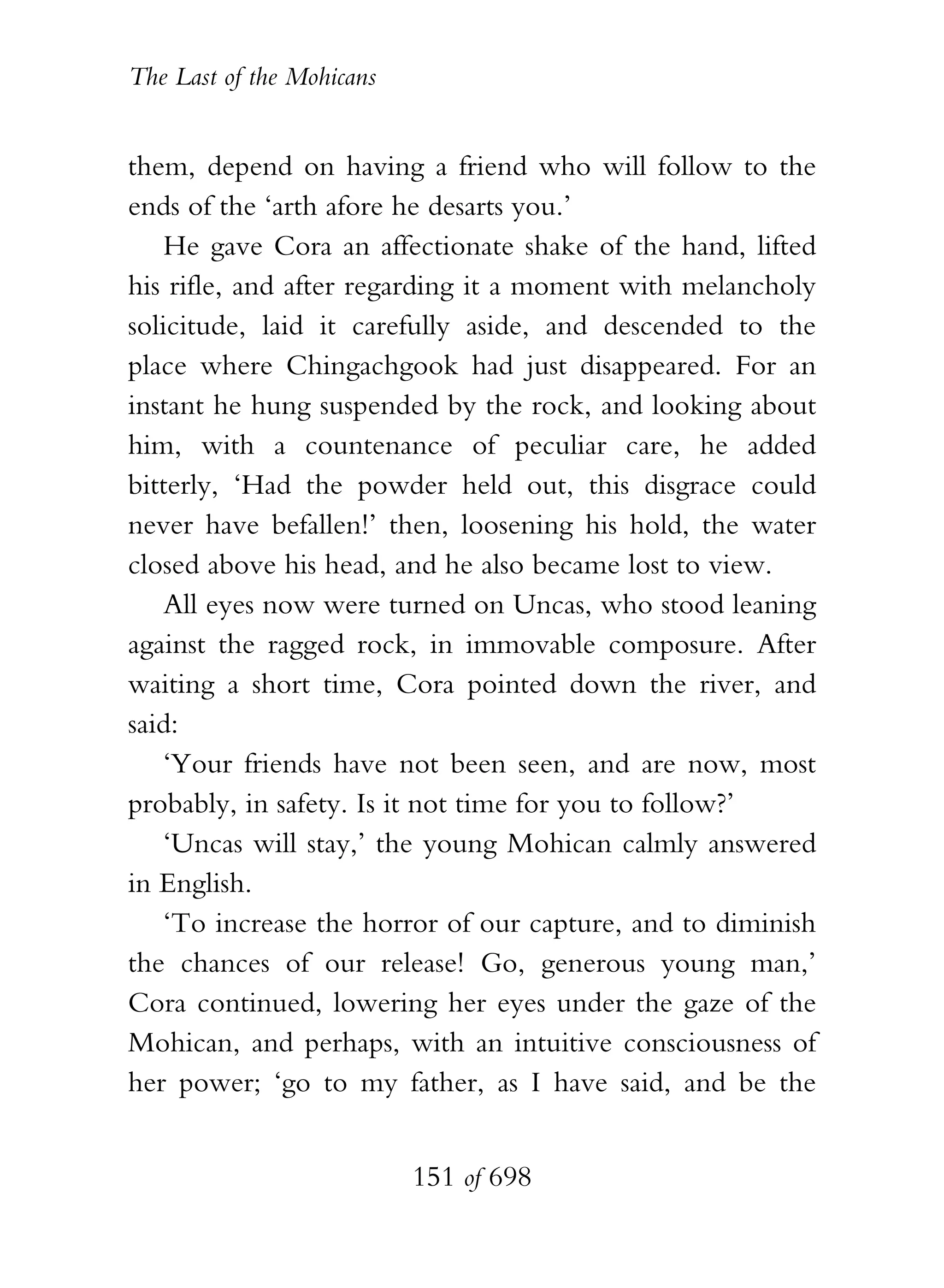 The Last of the Mohicans


them, depend on having a friend who will follow to the
ends of the ‘arth afore he desarts you.’
    He gave Cora an affectionate shake of the hand, lifted
his rifle, and after regarding it a moment with melancholy
solicitude, laid it carefully aside, and descended to the
place where Chingachgook had just disappeared. For an
instant he hung suspended by the rock, and looking about
him, with a countenance of peculiar care, he added
bitterly, ‘Had the powder held out, this disgrace could
never have befallen!’ then, loosening his hold, the water
closed above his head, and he also became lost to view.
    All eyes now were turned on Uncas, who stood leaning
against the ragged rock, in immovable composure. After
waiting a short time, Cora pointed down the river, and
said:
    ‘Your friends have not been seen, and are now, most
probably, in safety. Is it not time for you to follow?’
    ‘Uncas will stay,’ the young Mohican calmly answered
in English.
    ‘To increase the horror of our capture, and to diminish
the chances of our release! Go, generous young man,’
Cora continued, lowering her eyes under the gaze of the
Mohican, and perhaps, with an intuitive consciousness of
her power; ‘go to my father, as I have said, and be the


                           151 of 698
 