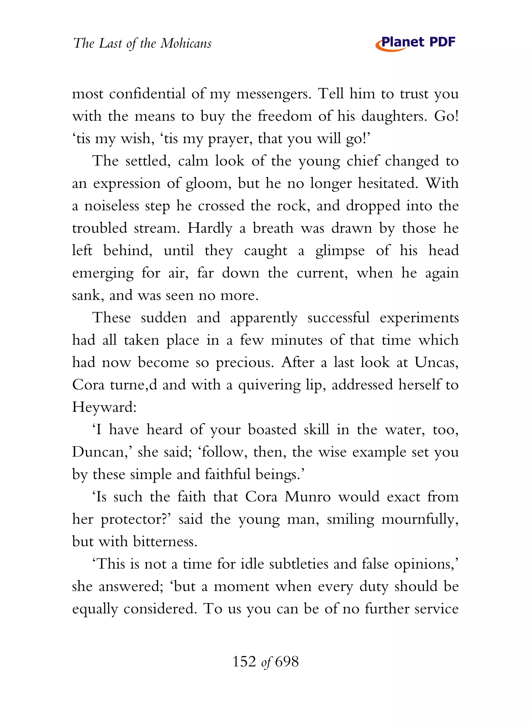 The Last of the Mohicans


most confidential of my messengers. Tell him to trust you
with the means to buy the freedom of his daughters. Go!
‘tis my wish, ‘tis my prayer, that you will go!’
    The settled, calm look of the young chief changed to
an expression of gloom, but he no longer hesitated. With
a noiseless step he crossed the rock, and dropped into the
troubled stream. Hardly a breath was drawn by those he
left behind, until they caught a glimpse of his head
emerging for air, far down the current, when he again
sank, and was seen no more.
    These sudden and apparently successful experiments
had all taken place in a few minutes of that time which
had now become so precious. After a last look at Uncas,
Cora turne,d and with a quivering lip, addressed herself to
Heyward:
    ‘I have heard of your boasted skill in the water, too,
Duncan,’ she said; ‘follow, then, the wise example set you
by these simple and faithful beings.’
    ‘Is such the faith that Cora Munro would exact from
her protector?’ said the young man, smiling mournfully,
but with bitterness.
    ‘This is not a time for idle subtleties and false opinions,’
she answered; ‘but a moment when every duty should be
equally considered. To us you can be of no further service


                           152 of 698
 