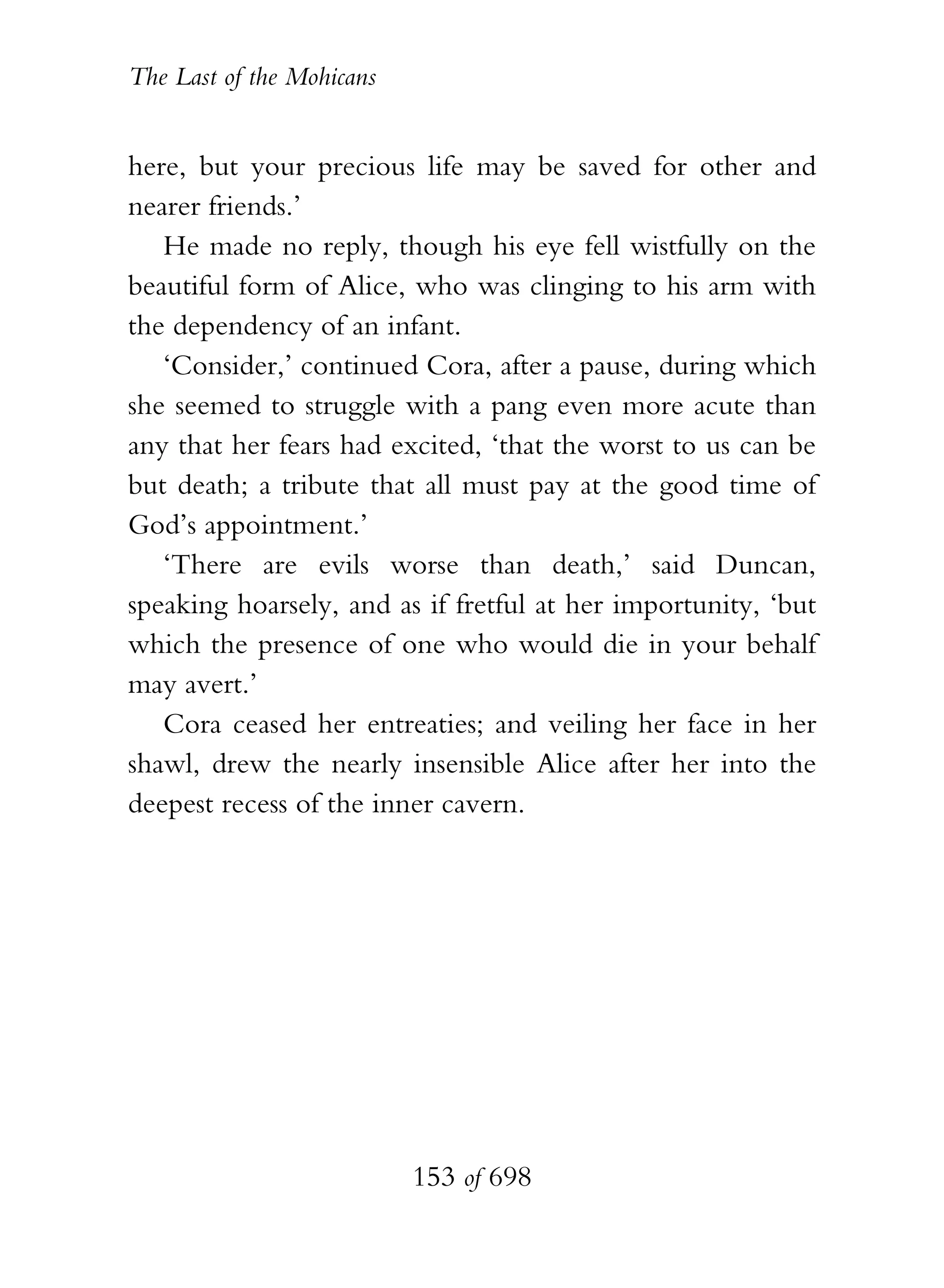 The Last of the Mohicans


here, but your precious life may be saved for other and
nearer friends.’
   He made no reply, though his eye fell wistfully on the
beautiful form of Alice, who was clinging to his arm with
the dependency of an infant.
   ‘Consider,’ continued Cora, after a pause, during which
she seemed to struggle with a pang even more acute than
any that her fears had excited, ‘that the worst to us can be
but death; a tribute that all must pay at the good time of
God’s appointment.’
   ‘There are evils worse than death,’ said Duncan,
speaking hoarsely, and as if fretful at her importunity, ‘but
which the presence of one who would die in your behalf
may avert.’
   Cora ceased her entreaties; and veiling her face in her
shawl, drew the nearly insensible Alice after her into the
deepest recess of the inner cavern.




                           153 of 698
 