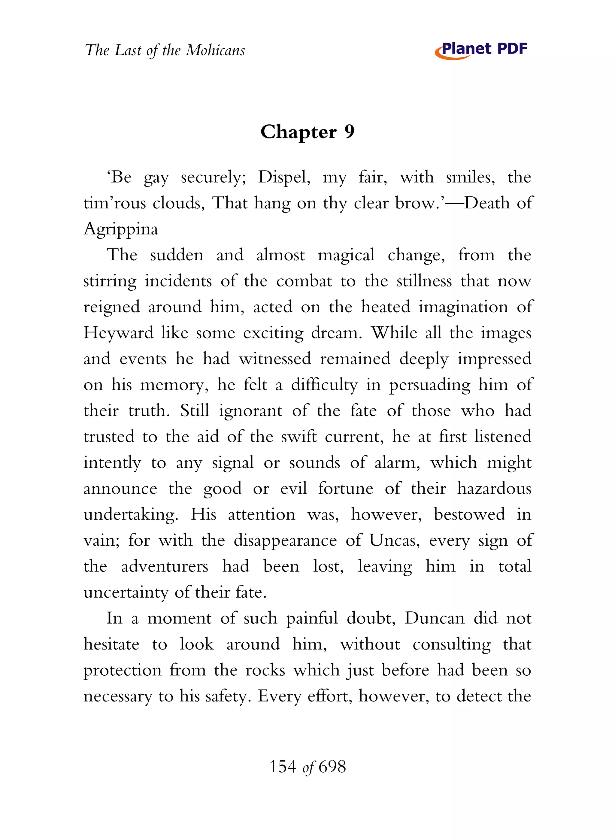 The Last of the Mohicans



                           Chapter 9

    ‘Be gay securely; Dispel, my fair, with smiles, the
tim’rous clouds, That hang on thy clear brow.’—Death of
Agrippina
    The sudden and almost magical change, from the
stirring incidents of the combat to the stillness that now
reigned around him, acted on the heated imagination of
Heyward like some exciting dream. While all the images
and events he had witnessed remained deeply impressed
on his memory, he felt a difficulty in persuading him of
their truth. Still ignorant of the fate of those who had
trusted to the aid of the swift current, he at first listened
intently to any signal or sounds of alarm, which might
announce the good or evil fortune of their hazardous
undertaking. His attention was, however, bestowed in
vain; for with the disappearance of Uncas, every sign of
the adventurers had been lost, leaving him in total
uncertainty of their fate.
    In a moment of such painful doubt, Duncan did not
hesitate to look around him, without consulting that
protection from the rocks which just before had been so
necessary to his safety. Every effort, however, to detect the


                           154 of 698
 