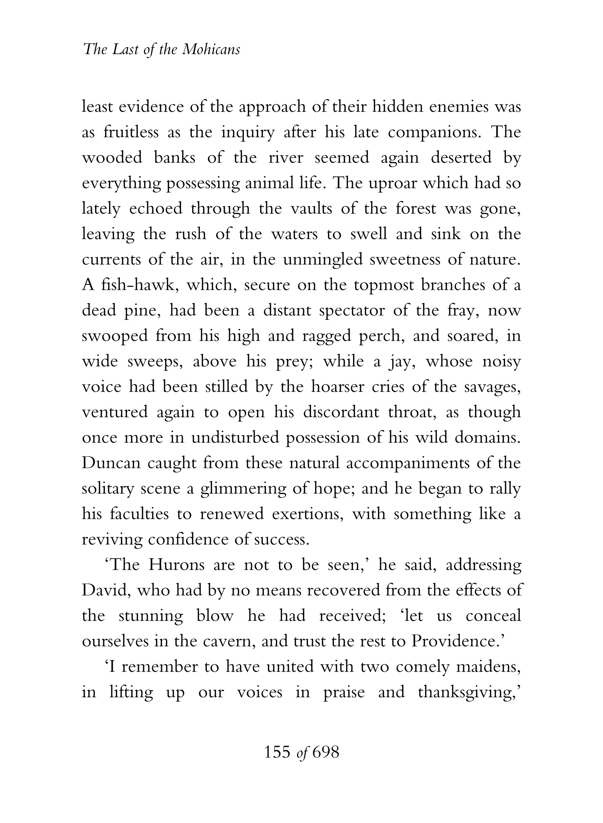 The Last of the Mohicans


least evidence of the approach of their hidden enemies was
as fruitless as the inquiry after his late companions. The
wooded banks of the river seemed again deserted by
everything possessing animal life. The uproar which had so
lately echoed through the vaults of the forest was gone,
leaving the rush of the waters to swell and sink on the
currents of the air, in the unmingled sweetness of nature.
A fish-hawk, which, secure on the topmost branches of a
dead pine, had been a distant spectator of the fray, now
swooped from his high and ragged perch, and soared, in
wide sweeps, above his prey; while a jay, whose noisy
voice had been stilled by the hoarser cries of the savages,
ventured again to open his discordant throat, as though
once more in undisturbed possession of his wild domains.
Duncan caught from these natural accompaniments of the
solitary scene a glimmering of hope; and he began to rally
his faculties to renewed exertions, with something like a
reviving confidence of success.
    ‘The Hurons are not to be seen,’ he said, addressing
David, who had by no means recovered from the effects of
the stunning blow he had received; ‘let us conceal
ourselves in the cavern, and trust the rest to Providence.’
    ‘I remember to have united with two comely maidens,
in lifting up our voices in praise and thanksgiving,’


                           155 of 698
 
