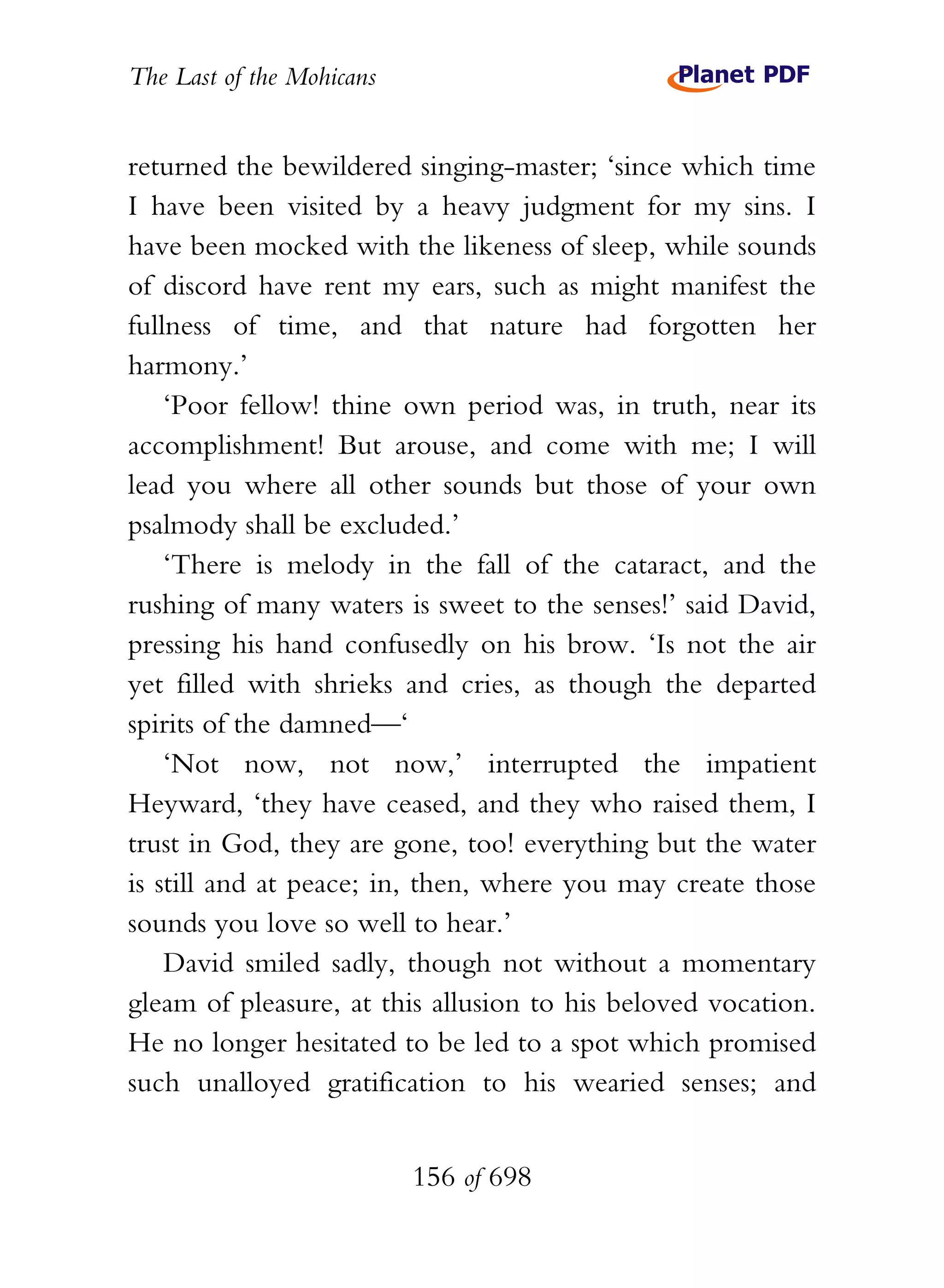 The Last of the Mohicans


returned the bewildered singing-master; ‘since which time
I have been visited by a heavy judgment for my sins. I
have been mocked with the likeness of sleep, while sounds
of discord have rent my ears, such as might manifest the
fullness of time, and that nature had forgotten her
harmony.’
    ‘Poor fellow! thine own period was, in truth, near its
accomplishment! But arouse, and come with me; I will
lead you where all other sounds but those of your own
psalmody shall be excluded.’
    ‘There is melody in the fall of the cataract, and the
rushing of many waters is sweet to the senses!’ said David,
pressing his hand confusedly on his brow. ‘Is not the air
yet filled with shrieks and cries, as though the departed
spirits of the damned—‘
    ‘Not now, not now,’ interrupted the impatient
Heyward, ‘they have ceased, and they who raised them, I
trust in God, they are gone, too! everything but the water
is still and at peace; in, then, where you may create those
sounds you love so well to hear.’
    David smiled sadly, though not without a momentary
gleam of pleasure, at this allusion to his beloved vocation.
He no longer hesitated to be led to a spot which promised
such unalloyed gratification to his wearied senses; and


                           156 of 698
 