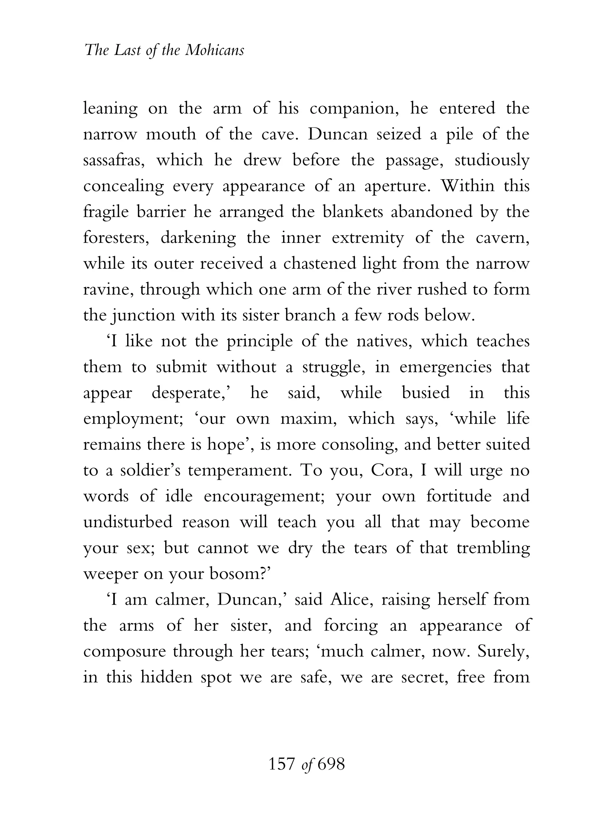 The Last of the Mohicans


leaning on the arm of his companion, he entered the
narrow mouth of the cave. Duncan seized a pile of the
sassafras, which he drew before the passage, studiously
concealing every appearance of an aperture. Within this
fragile barrier he arranged the blankets abandoned by the
foresters, darkening the inner extremity of the cavern,
while its outer received a chastened light from the narrow
ravine, through which one arm of the river rushed to form
the junction with its sister branch a few rods below.
    ‘I like not the principle of the natives, which teaches
them to submit without a struggle, in emergencies that
appear desperate,’ he said, while busied in this
employment; ‘our own maxim, which says, ‘while life
remains there is hope’, is more consoling, and better suited
to a soldier’s temperament. To you, Cora, I will urge no
words of idle encouragement; your own fortitude and
undisturbed reason will teach you all that may become
your sex; but cannot we dry the tears of that trembling
weeper on your bosom?’
    ‘I am calmer, Duncan,’ said Alice, raising herself from
the arms of her sister, and forcing an appearance of
composure through her tears; ‘much calmer, now. Surely,
in this hidden spot we are safe, we are secret, free from



                           157 of 698
 