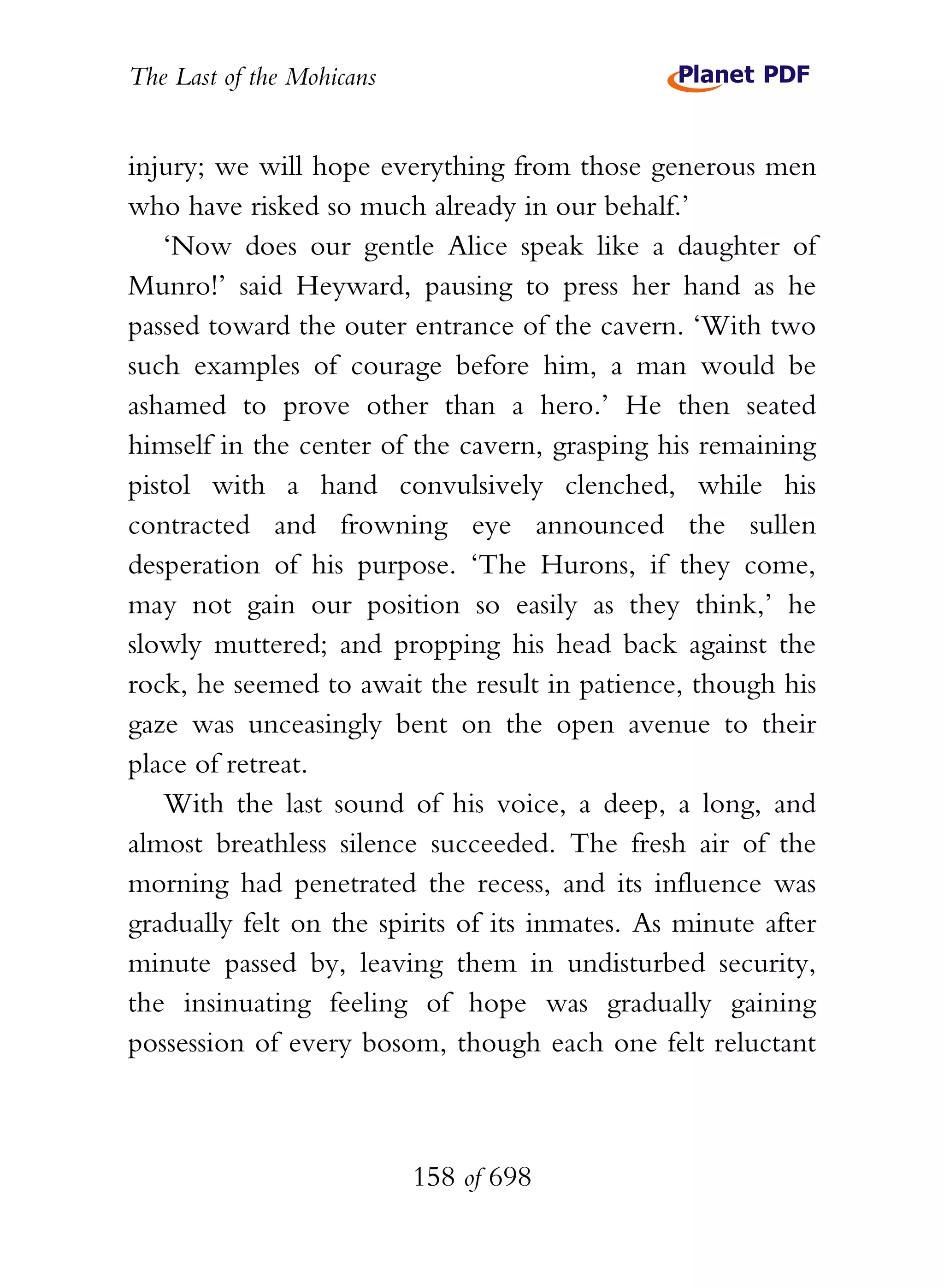 The Last of the Mohicans


injury; we will hope everything from those generous men
who have risked so much already in our behalf.’
   ‘Now does our gentle Alice speak like a daughter of
Munro!’ said Heyward, pausing to press her hand as he
passed toward the outer entrance of the cavern. ‘With two
such examples of courage before him, a man would be
ashamed to prove other than a hero.’ He then seated
himself in the center of the cavern, grasping his remaining
pistol with a hand convulsively clenched, while his
contracted and frowning eye announced the sullen
desperation of his purpose. ‘The Hurons, if they come,
may not gain our position so easily as they think,’ he
slowly muttered; and propping his head back against the
rock, he seemed to await the result in patience, though his
gaze was unceasingly bent on the open avenue to their
place of retreat.
   With the last sound of his voice, a deep, a long, and
almost breathless silence succeeded. The fresh air of the
morning had penetrated the recess, and its influence was
gradually felt on the spirits of its inmates. As minute after
minute passed by, leaving them in undisturbed security,
the insinuating feeling of hope was gradually gaining
possession of every bosom, though each one felt reluctant



                           158 of 698
 