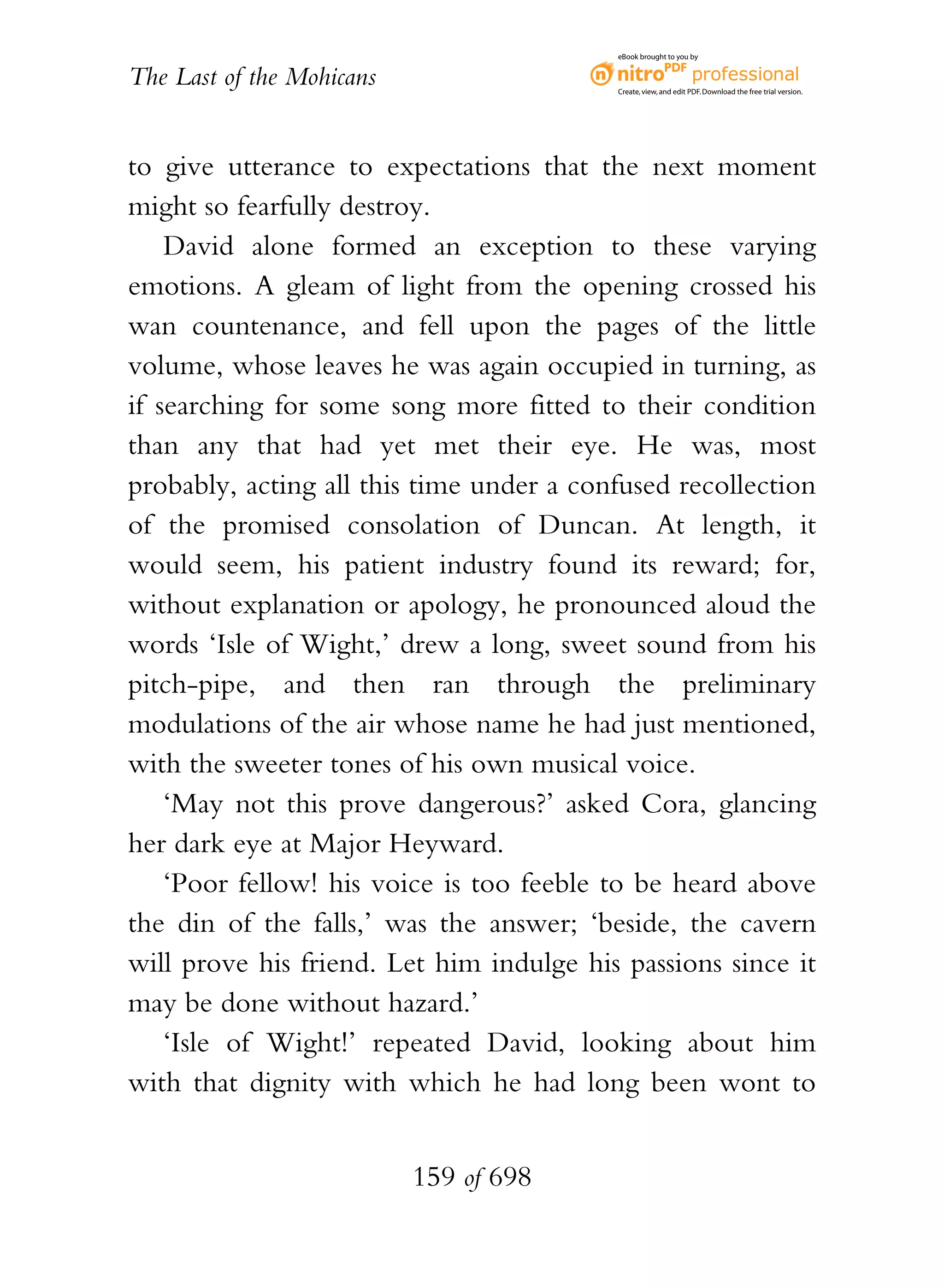 eBook brought to you by


The Last of the Mohicans                  Create, view, and edit PDF. Download the free trial version.




to give utterance to expectations that the next moment
might so fearfully destroy.
    David alone formed an exception to these varying
emotions. A gleam of light from the opening crossed his
wan countenance, and fell upon the pages of the little
volume, whose leaves he was again occupied in turning, as
if searching for some song more fitted to their condition
than any that had yet met their eye. He was, most
probably, acting all this time under a confused recollection
of the promised consolation of Duncan. At length, it
would seem, his patient industry found its reward; for,
without explanation or apology, he pronounced aloud the
words ‘Isle of Wight,’ drew a long, sweet sound from his
pitch-pipe, and then ran through the preliminary
modulations of the air whose name he had just mentioned,
with the sweeter tones of his own musical voice.
    ‘May not this prove dangerous?’ asked Cora, glancing
her dark eye at Major Heyward.
    ‘Poor fellow! his voice is too feeble to be heard above
the din of the falls,’ was the answer; ‘beside, the cavern
will prove his friend. Let him indulge his passions since it
may be done without hazard.’
    ‘Isle of Wight!’ repeated David, looking about him
with that dignity with which he had long been wont to


                           159 of 698
 