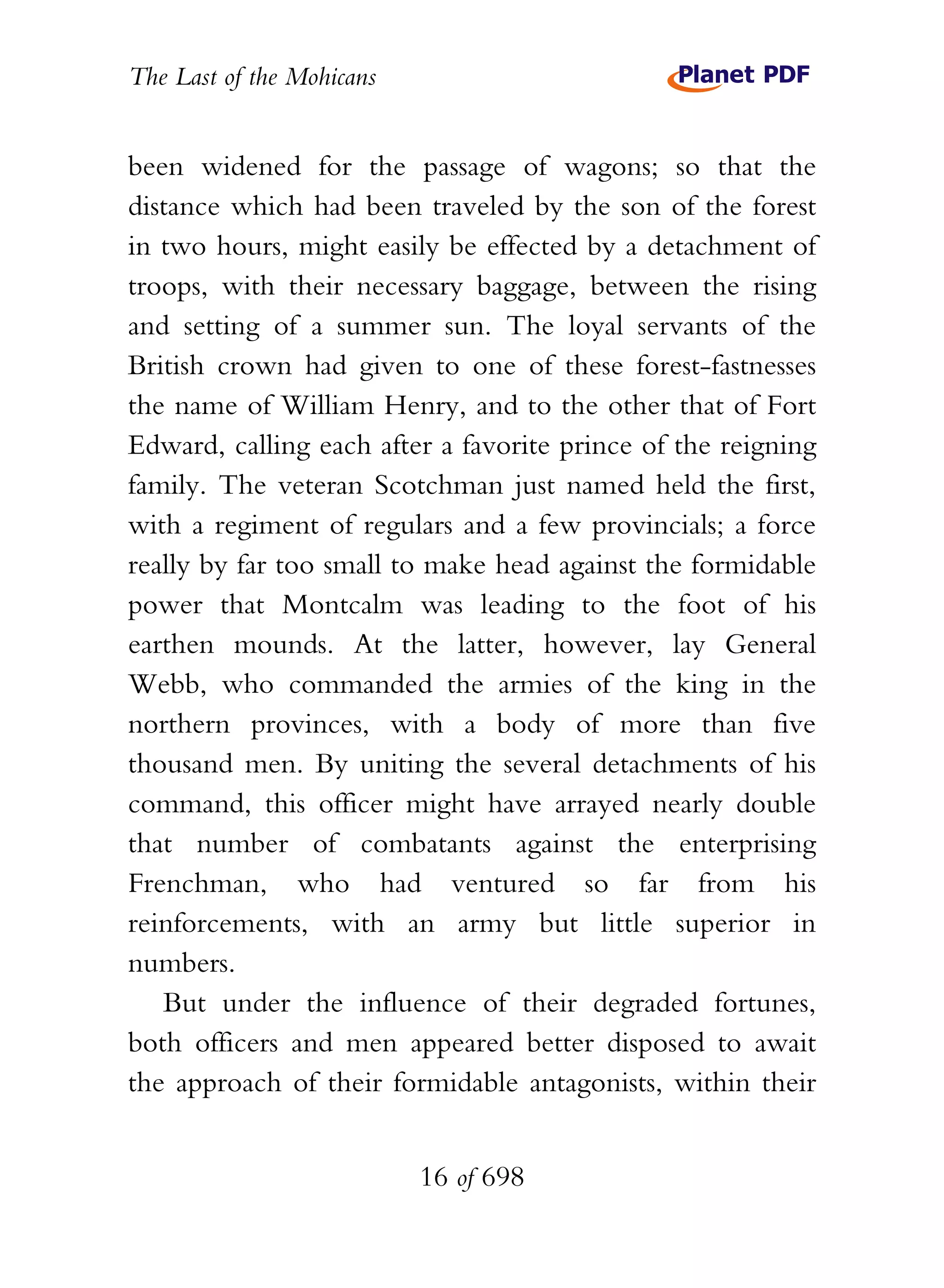 The Last of the Mohicans


been widened for the passage of wagons; so that the
distance which had been traveled by the son of the forest
in two hours, might easily be effected by a detachment of
troops, with their necessary baggage, between the rising
and setting of a summer sun. The loyal servants of the
British crown had given to one of these forest-fastnesses
the name of William Henry, and to the other that of Fort
Edward, calling each after a favorite prince of the reigning
family. The veteran Scotchman just named held the first,
with a regiment of regulars and a few provincials; a force
really by far too small to make head against the formidable
power that Montcalm was leading to the foot of his
earthen mounds. At the latter, however, lay General
Webb, who commanded the armies of the king in the
northern provinces, with a body of more than five
thousand men. By uniting the several detachments of his
command, this officer might have arrayed nearly double
that number of combatants against the enterprising
Frenchman, who had ventured so far from his
reinforcements, with an army but little superior in
numbers.
   But under the influence of their degraded fortunes,
both officers and men appeared better disposed to await
the approach of their formidable antagonists, within their


                           16 of 698
 