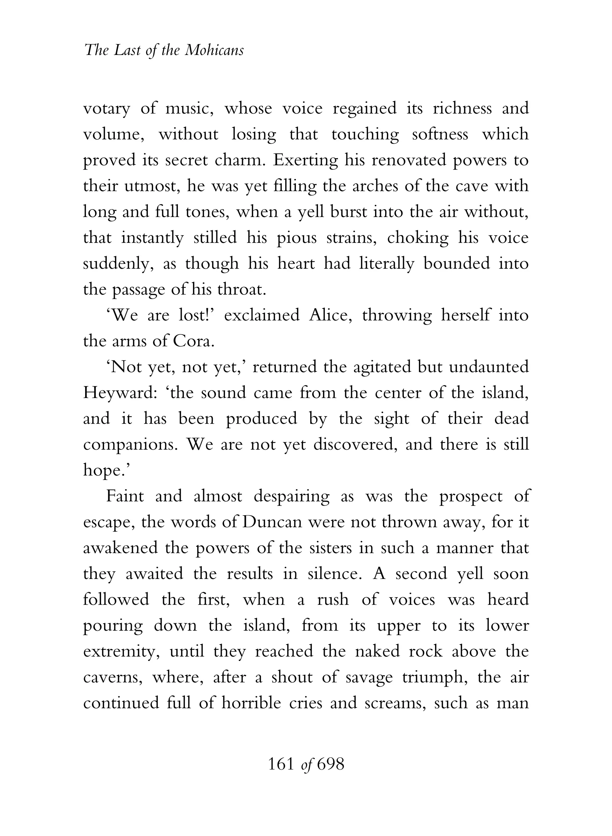 The Last of the Mohicans


votary of music, whose voice regained its richness and
volume, without losing that touching softness which
proved its secret charm. Exerting his renovated powers to
their utmost, he was yet filling the arches of the cave with
long and full tones, when a yell burst into the air without,
that instantly stilled his pious strains, choking his voice
suddenly, as though his heart had literally bounded into
the passage of his throat.
    ‘We are lost!’ exclaimed Alice, throwing herself into
the arms of Cora.
    ‘Not yet, not yet,’ returned the agitated but undaunted
Heyward: ‘the sound came from the center of the island,
and it has been produced by the sight of their dead
companions. We are not yet discovered, and there is still
hope.’
    Faint and almost despairing as was the prospect of
escape, the words of Duncan were not thrown away, for it
awakened the powers of the sisters in such a manner that
they awaited the results in silence. A second yell soon
followed the first, when a rush of voices was heard
pouring down the island, from its upper to its lower
extremity, until they reached the naked rock above the
caverns, where, after a shout of savage triumph, the air
continued full of horrible cries and screams, such as man


                           161 of 698
 