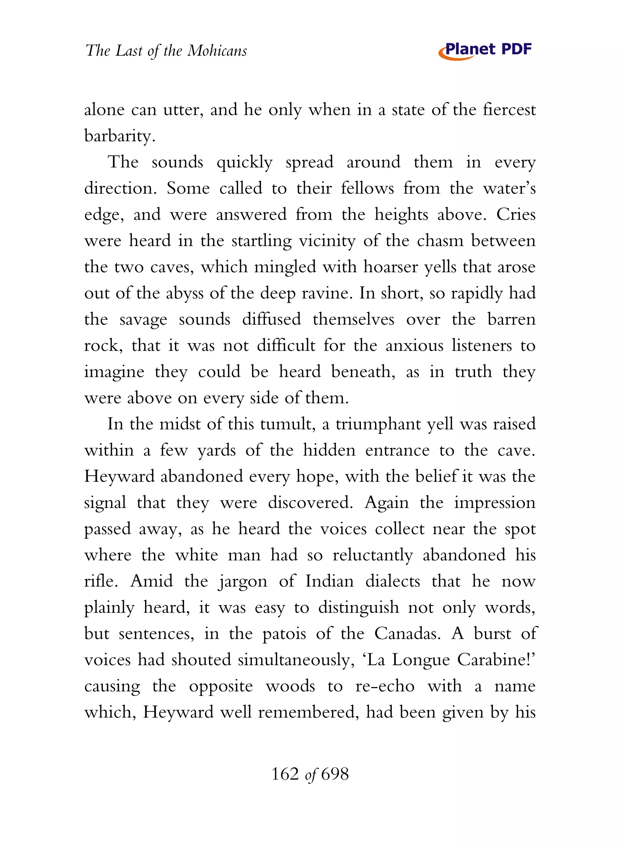 The Last of the Mohicans


alone can utter, and he only when in a state of the fiercest
barbarity.
    The sounds quickly spread around them in every
direction. Some called to their fellows from the water’s
edge, and were answered from the heights above. Cries
were heard in the startling vicinity of the chasm between
the two caves, which mingled with hoarser yells that arose
out of the abyss of the deep ravine. In short, so rapidly had
the savage sounds diffused themselves over the barren
rock, that it was not difficult for the anxious listeners to
imagine they could be heard beneath, as in truth they
were above on every side of them.
    In the midst of this tumult, a triumphant yell was raised
within a few yards of the hidden entrance to the cave.
Heyward abandoned every hope, with the belief it was the
signal that they were discovered. Again the impression
passed away, as he heard the voices collect near the spot
where the white man had so reluctantly abandoned his
rifle. Amid the jargon of Indian dialects that he now
plainly heard, it was easy to distinguish not only words,
but sentences, in the patois of the Canadas. A burst of
voices had shouted simultaneously, ‘La Longue Carabine!’
causing the opposite woods to re-echo with a name
which, Heyward well remembered, had been given by his


                           162 of 698
 