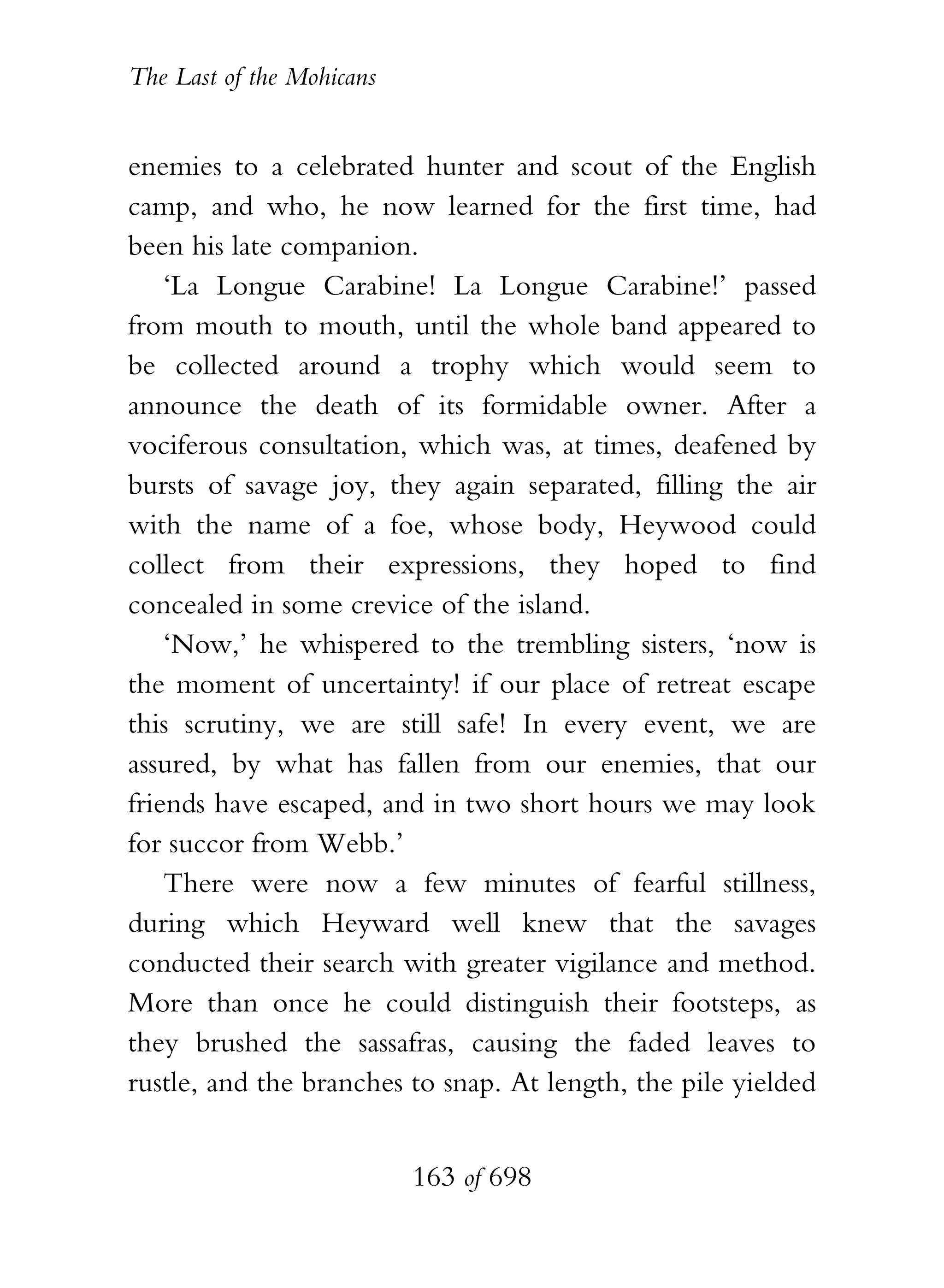 The Last of the Mohicans


enemies to a celebrated hunter and scout of the English
camp, and who, he now learned for the first time, had
been his late companion.
    ‘La Longue Carabine! La Longue Carabine!’ passed
from mouth to mouth, until the whole band appeared to
be collected around a trophy which would seem to
announce the death of its formidable owner. After a
vociferous consultation, which was, at times, deafened by
bursts of savage joy, they again separated, filling the air
with the name of a foe, whose body, Heywood could
collect from their expressions, they hoped to find
concealed in some crevice of the island.
    ‘Now,’ he whispered to the trembling sisters, ‘now is
the moment of uncertainty! if our place of retreat escape
this scrutiny, we are still safe! In every event, we are
assured, by what has fallen from our enemies, that our
friends have escaped, and in two short hours we may look
for succor from Webb.’
    There were now a few minutes of fearful stillness,
during which Heyward well knew that the savages
conducted their search with greater vigilance and method.
More than once he could distinguish their footsteps, as
they brushed the sassafras, causing the faded leaves to
rustle, and the branches to snap. At length, the pile yielded


                           163 of 698
 