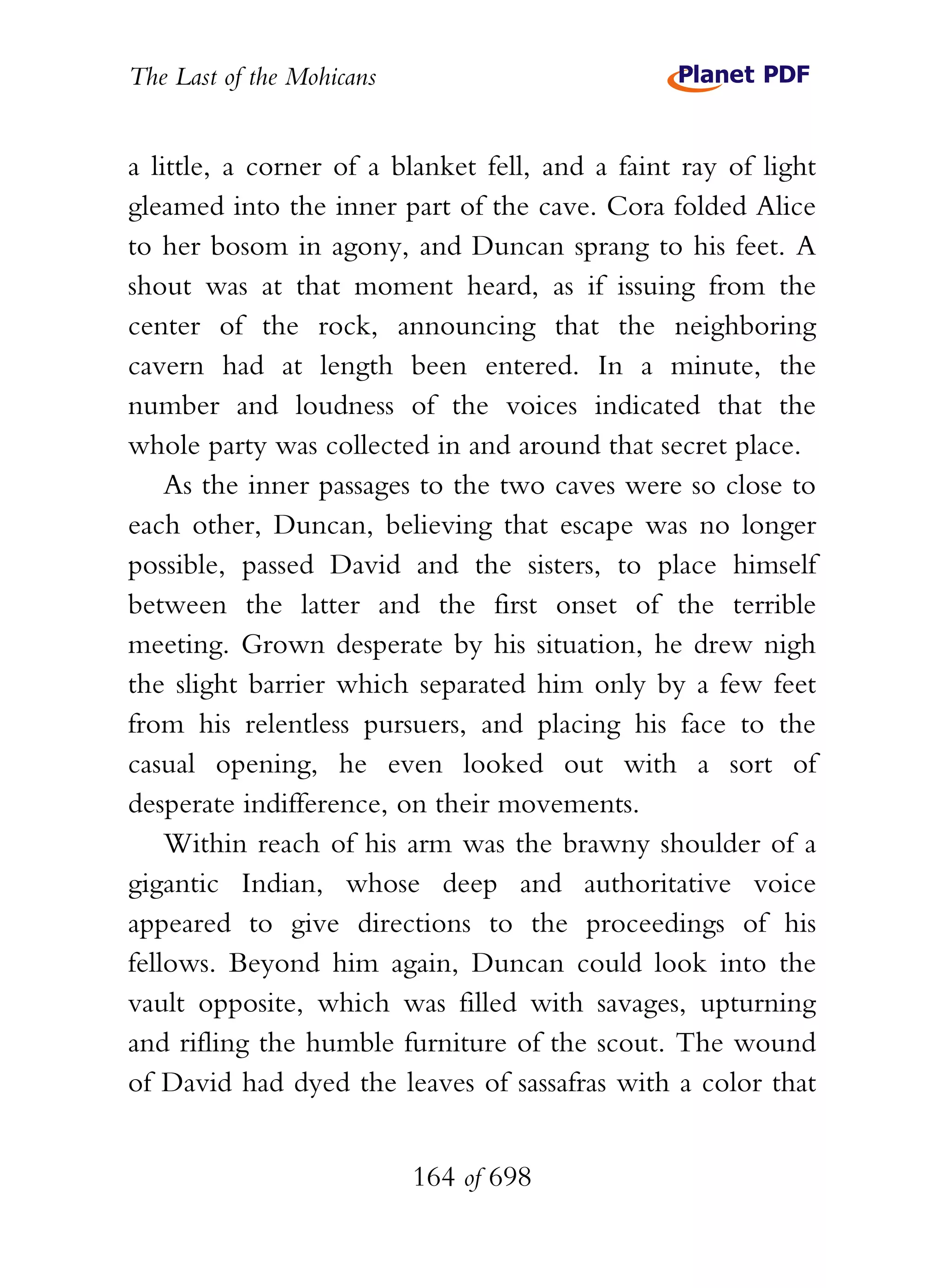 The Last of the Mohicans


a little, a corner of a blanket fell, and a faint ray of light
gleamed into the inner part of the cave. Cora folded Alice
to her bosom in agony, and Duncan sprang to his feet. A
shout was at that moment heard, as if issuing from the
center of the rock, announcing that the neighboring
cavern had at length been entered. In a minute, the
number and loudness of the voices indicated that the
whole party was collected in and around that secret place.
    As the inner passages to the two caves were so close to
each other, Duncan, believing that escape was no longer
possible, passed David and the sisters, to place himself
between the latter and the first onset of the terrible
meeting. Grown desperate by his situation, he drew nigh
the slight barrier which separated him only by a few feet
from his relentless pursuers, and placing his face to the
casual opening, he even looked out with a sort of
desperate indifference, on their movements.
    Within reach of his arm was the brawny shoulder of a
gigantic Indian, whose deep and authoritative voice
appeared to give directions to the proceedings of his
fellows. Beyond him again, Duncan could look into the
vault opposite, which was filled with savages, upturning
and rifling the humble furniture of the scout. The wound
of David had dyed the leaves of sassafras with a color that


                           164 of 698
 