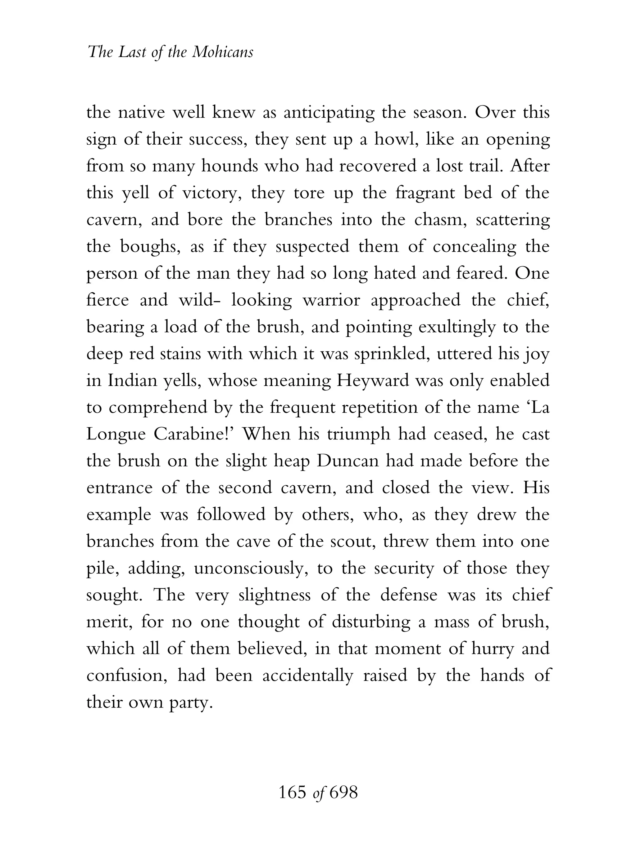 The Last of the Mohicans


the native well knew as anticipating the season. Over this
sign of their success, they sent up a howl, like an opening
from so many hounds who had recovered a lost trail. After
this yell of victory, they tore up the fragrant bed of the
cavern, and bore the branches into the chasm, scattering
the boughs, as if they suspected them of concealing the
person of the man they had so long hated and feared. One
fierce and wild- looking warrior approached the chief,
bearing a load of the brush, and pointing exultingly to the
deep red stains with which it was sprinkled, uttered his joy
in Indian yells, whose meaning Heyward was only enabled
to comprehend by the frequent repetition of the name ‘La
Longue Carabine!’ When his triumph had ceased, he cast
the brush on the slight heap Duncan had made before the
entrance of the second cavern, and closed the view. His
example was followed by others, who, as they drew the
branches from the cave of the scout, threw them into one
pile, adding, unconsciously, to the security of those they
sought. The very slightness of the defense was its chief
merit, for no one thought of disturbing a mass of brush,
which all of them believed, in that moment of hurry and
confusion, had been accidentally raised by the hands of
their own party.



                           165 of 698
 