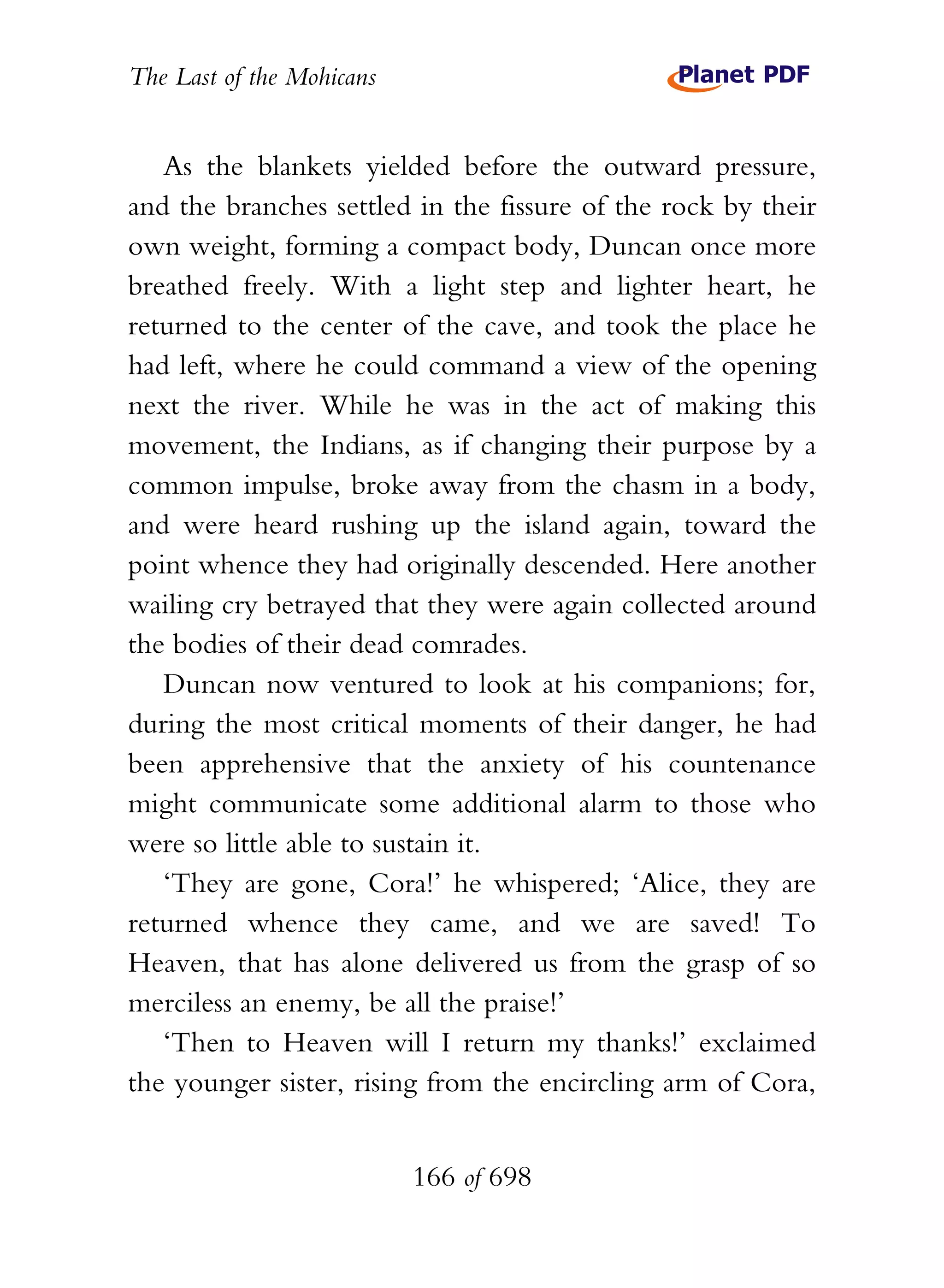 The Last of the Mohicans


   As the blankets yielded before the outward pressure,
and the branches settled in the fissure of the rock by their
own weight, forming a compact body, Duncan once more
breathed freely. With a light step and lighter heart, he
returned to the center of the cave, and took the place he
had left, where he could command a view of the opening
next the river. While he was in the act of making this
movement, the Indians, as if changing their purpose by a
common impulse, broke away from the chasm in a body,
and were heard rushing up the island again, toward the
point whence they had originally descended. Here another
wailing cry betrayed that they were again collected around
the bodies of their dead comrades.
   Duncan now ventured to look at his companions; for,
during the most critical moments of their danger, he had
been apprehensive that the anxiety of his countenance
might communicate some additional alarm to those who
were so little able to sustain it.
   ‘They are gone, Cora!’ he whispered; ‘Alice, they are
returned whence they came, and we are saved! To
Heaven, that has alone delivered us from the grasp of so
merciless an enemy, be all the praise!’
   ‘Then to Heaven will I return my thanks!’ exclaimed
the younger sister, rising from the encircling arm of Cora,


                           166 of 698
 
