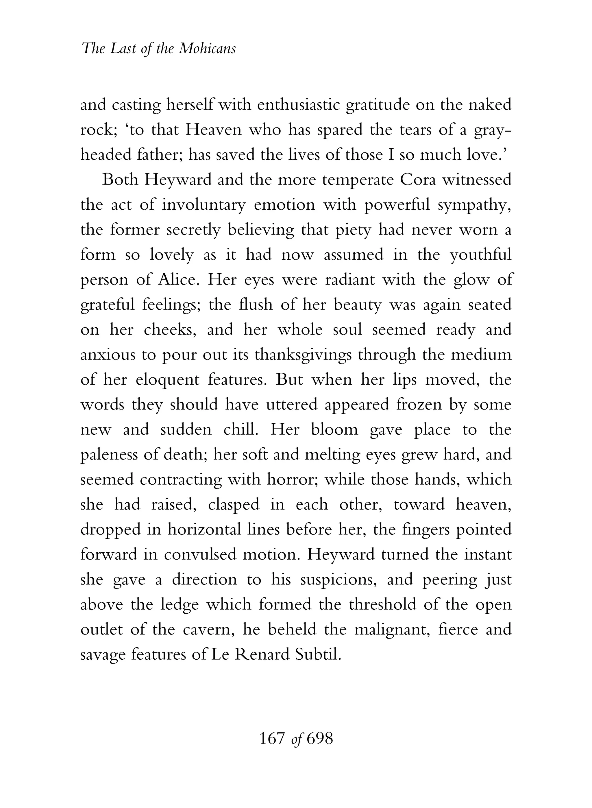 The Last of the Mohicans


and casting herself with enthusiastic gratitude on the naked
rock; ‘to that Heaven who has spared the tears of a gray-
headed father; has saved the lives of those I so much love.’
   Both Heyward and the more temperate Cora witnessed
the act of involuntary emotion with powerful sympathy,
the former secretly believing that piety had never worn a
form so lovely as it had now assumed in the youthful
person of Alice. Her eyes were radiant with the glow of
grateful feelings; the flush of her beauty was again seated
on her cheeks, and her whole soul seemed ready and
anxious to pour out its thanksgivings through the medium
of her eloquent features. But when her lips moved, the
words they should have uttered appeared frozen by some
new and sudden chill. Her bloom gave place to the
paleness of death; her soft and melting eyes grew hard, and
seemed contracting with horror; while those hands, which
she had raised, clasped in each other, toward heaven,
dropped in horizontal lines before her, the fingers pointed
forward in convulsed motion. Heyward turned the instant
she gave a direction to his suspicions, and peering just
above the ledge which formed the threshold of the open
outlet of the cavern, he beheld the malignant, fierce and
savage features of Le Renard Subtil.



                           167 of 698
 