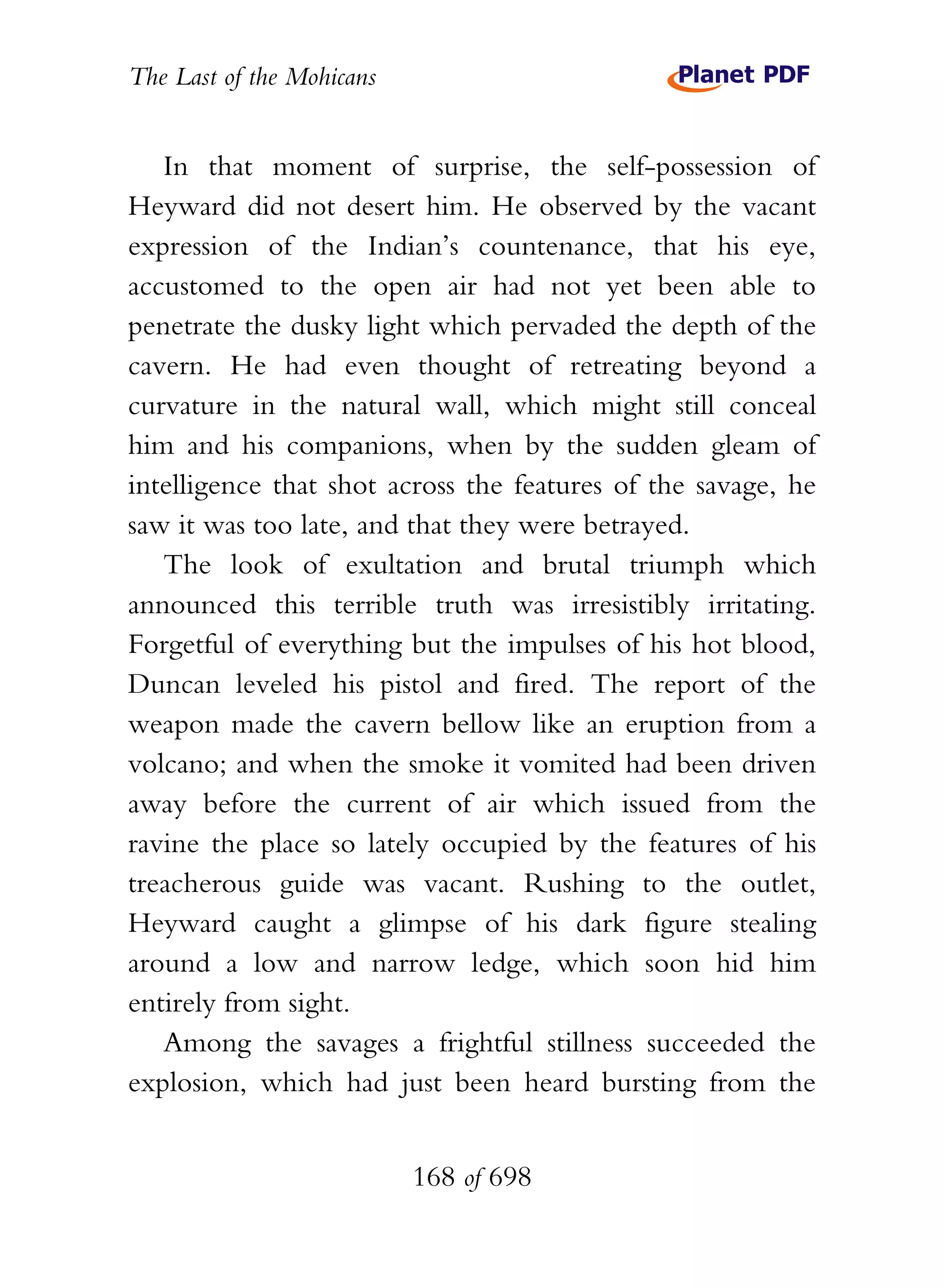 The Last of the Mohicans


   In that moment of surprise, the self-possession of
Heyward did not desert him. He observed by the vacant
expression of the Indian’s countenance, that his eye,
accustomed to the open air had not yet been able to
penetrate the dusky light which pervaded the depth of the
cavern. He had even thought of retreating beyond a
curvature in the natural wall, which might still conceal
him and his companions, when by the sudden gleam of
intelligence that shot across the features of the savage, he
saw it was too late, and that they were betrayed.
   The look of exultation and brutal triumph which
announced this terrible truth was irresistibly irritating.
Forgetful of everything but the impulses of his hot blood,
Duncan leveled his pistol and fired. The report of the
weapon made the cavern bellow like an eruption from a
volcano; and when the smoke it vomited had been driven
away before the current of air which issued from the
ravine the place so lately occupied by the features of his
treacherous guide was vacant. Rushing to the outlet,
Heyward caught a glimpse of his dark figure stealing
around a low and narrow ledge, which soon hid him
entirely from sight.
   Among the savages a frightful stillness succeeded the
explosion, which had just been heard bursting from the


                           168 of 698
 