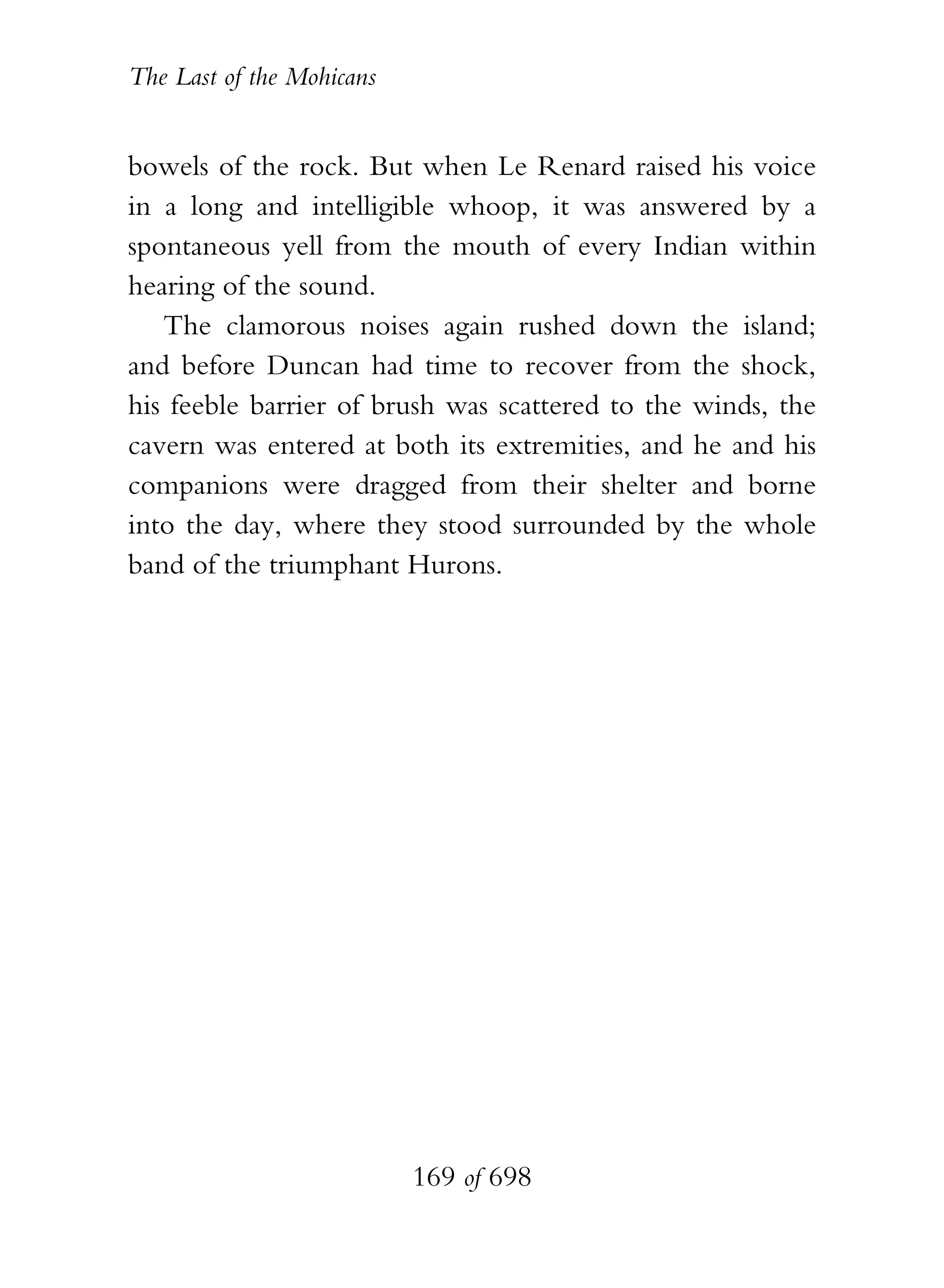 The Last of the Mohicans


bowels of the rock. But when Le Renard raised his voice
in a long and intelligible whoop, it was answered by a
spontaneous yell from the mouth of every Indian within
hearing of the sound.
   The clamorous noises again rushed down the island;
and before Duncan had time to recover from the shock,
his feeble barrier of brush was scattered to the winds, the
cavern was entered at both its extremities, and he and his
companions were dragged from their shelter and borne
into the day, where they stood surrounded by the whole
band of the triumphant Hurons.




                           169 of 698
 