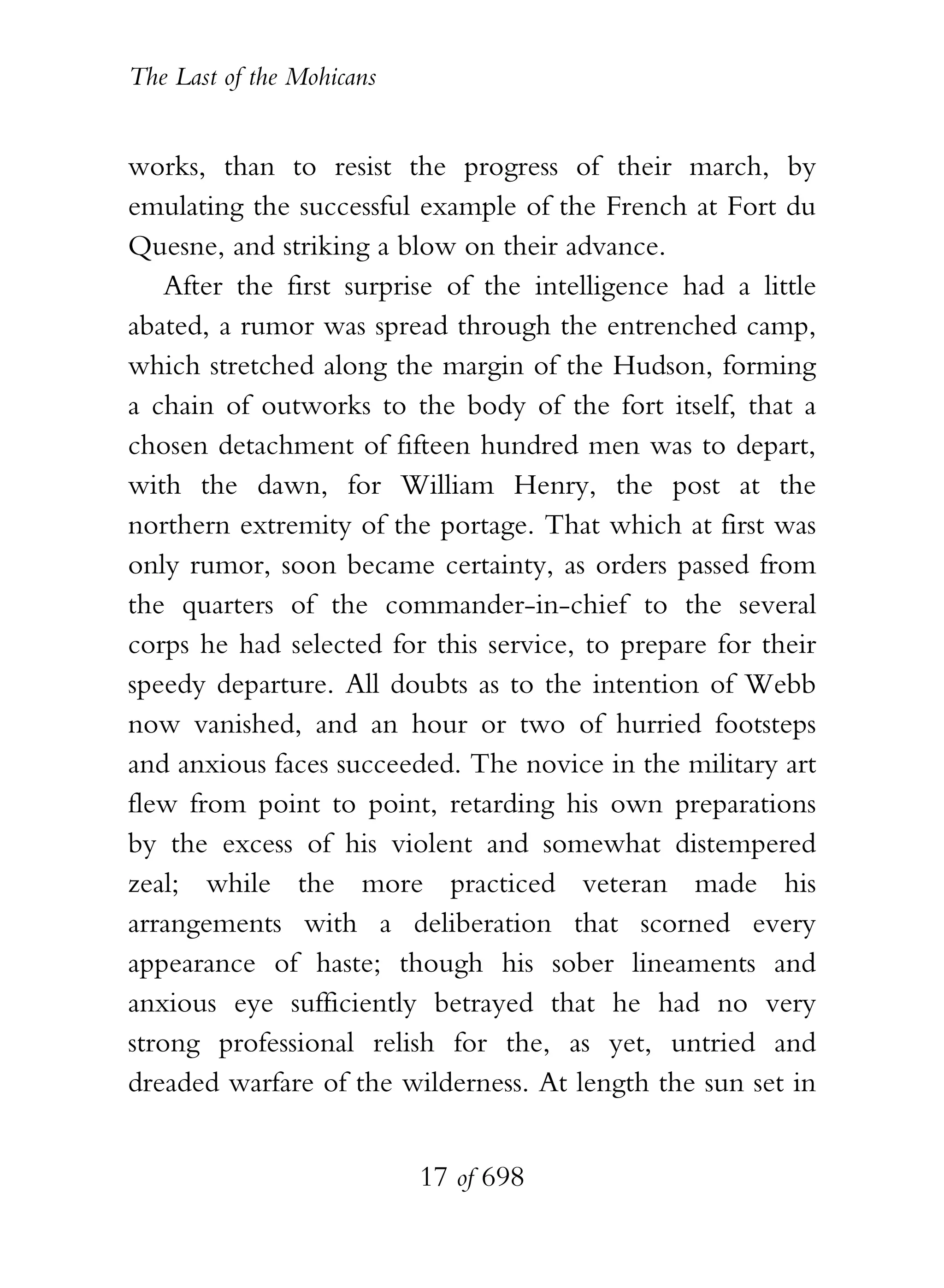 The Last of the Mohicans


works, than to resist the progress of their march, by
emulating the successful example of the French at Fort du
Quesne, and striking a blow on their advance.
    After the first surprise of the intelligence had a little
abated, a rumor was spread through the entrenched camp,
which stretched along the margin of the Hudson, forming
a chain of outworks to the body of the fort itself, that a
chosen detachment of fifteen hundred men was to depart,
with the dawn, for William Henry, the post at the
northern extremity of the portage. That which at first was
only rumor, soon became certainty, as orders passed from
the quarters of the commander-in-chief to the several
corps he had selected for this service, to prepare for their
speedy departure. All doubts as to the intention of Webb
now vanished, and an hour or two of hurried footsteps
and anxious faces succeeded. The novice in the military art
flew from point to point, retarding his own preparations
by the excess of his violent and somewhat distempered
zeal; while the more practiced veteran made his
arrangements with a deliberation that scorned every
appearance of haste; though his sober lineaments and
anxious eye sufficiently betrayed that he had no very
strong professional relish for the, as yet, untried and
dreaded warfare of the wilderness. At length the sun set in


                           17 of 698
 