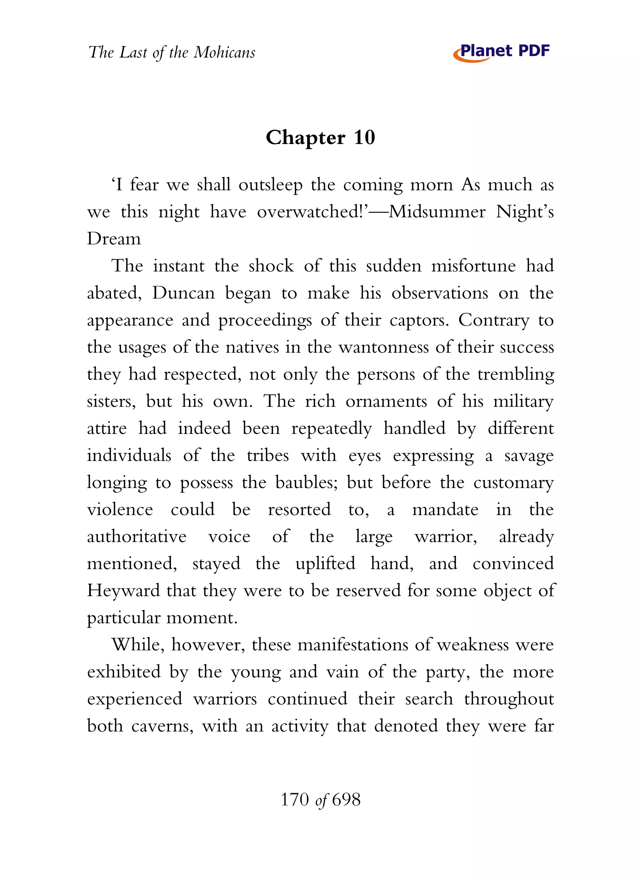 The Last of the Mohicans



                           Chapter 10

    ‘I fear we shall outsleep the coming morn As much as
we this night have overwatched!’—Midsummer Night’s
Dream
    The instant the shock of this sudden misfortune had
abated, Duncan began to make his observations on the
appearance and proceedings of their captors. Contrary to
the usages of the natives in the wantonness of their success
they had respected, not only the persons of the trembling
sisters, but his own. The rich ornaments of his military
attire had indeed been repeatedly handled by different
individuals of the tribes with eyes expressing a savage
longing to possess the baubles; but before the customary
violence could be resorted to, a mandate in the
authoritative voice of the large warrior, already
mentioned, stayed the uplifted hand, and convinced
Heyward that they were to be reserved for some object of
particular moment.
    While, however, these manifestations of weakness were
exhibited by the young and vain of the party, the more
experienced warriors continued their search throughout
both caverns, with an activity that denoted they were far


                            170 of 698
 