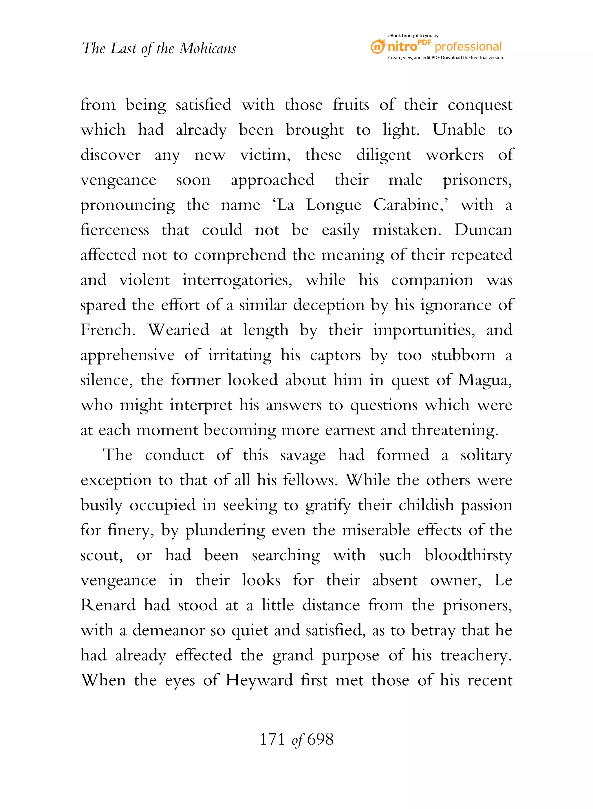 eBook brought to you by


The Last of the Mohicans                  Create, view, and edit PDF. Download the free trial version.




from being satisfied with those fruits of their conquest
which had already been brought to light. Unable to
discover any new victim, these diligent workers of
vengeance soon approached their male prisoners,
pronouncing the name ‘La Longue Carabine,’ with a
fierceness that could not be easily mistaken. Duncan
affected not to comprehend the meaning of their repeated
and violent interrogatories, while his companion was
spared the effort of a similar deception by his ignorance of
French. Wearied at length by their importunities, and
apprehensive of irritating his captors by too stubborn a
silence, the former looked about him in quest of Magua,
who might interpret his answers to questions which were
at each moment becoming more earnest and threatening.
    The conduct of this savage had formed a solitary
exception to that of all his fellows. While the others were
busily occupied in seeking to gratify their childish passion
for finery, by plundering even the miserable effects of the
scout, or had been searching with such bloodthirsty
vengeance in their looks for their absent owner, Le
Renard had stood at a little distance from the prisoners,
with a demeanor so quiet and satisfied, as to betray that he
had already effected the grand purpose of his treachery.
When the eyes of Heyward first met those of his recent


                           171 of 698
 