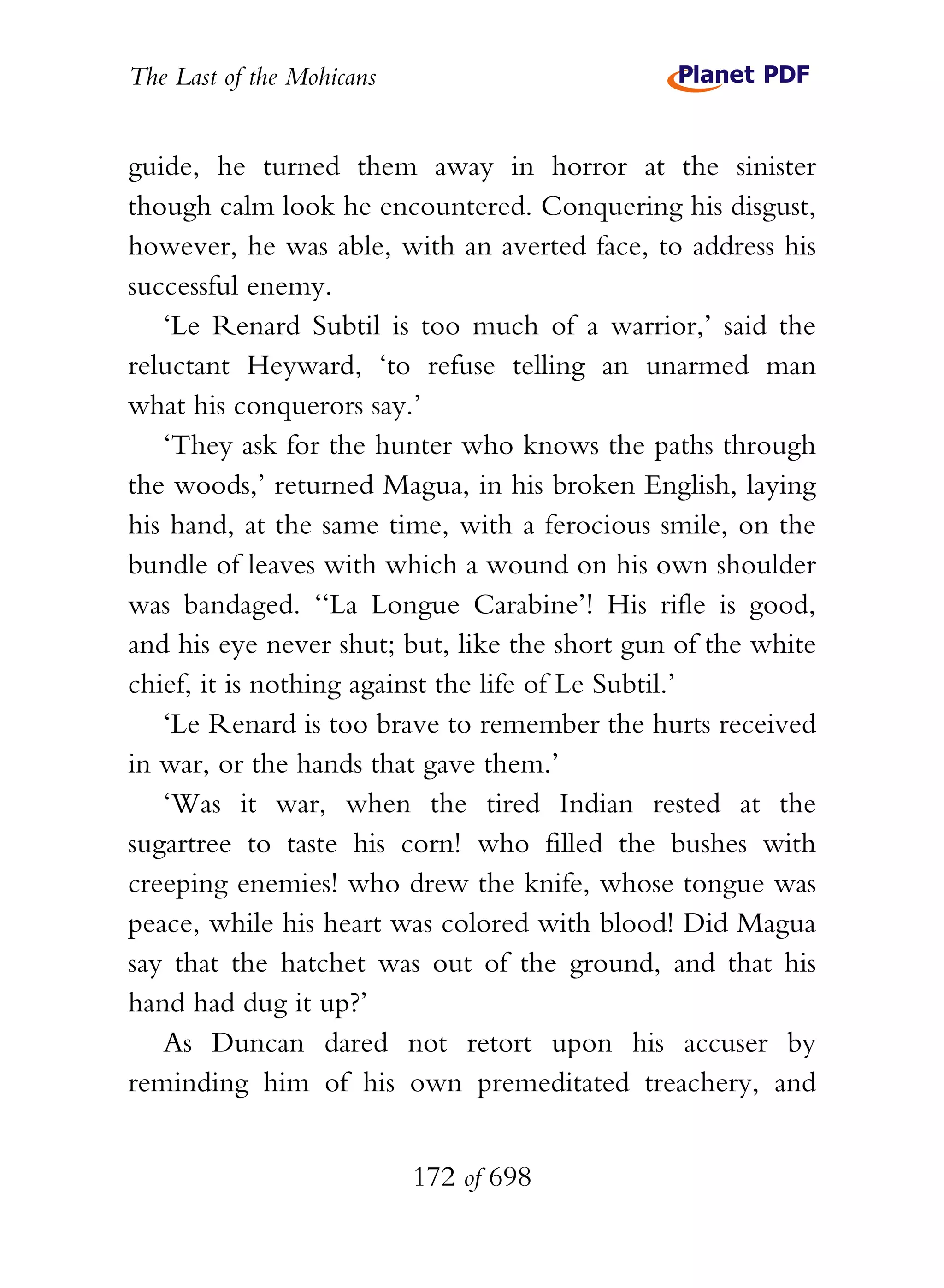 The Last of the Mohicans


guide, he turned them away in horror at the sinister
though calm look he encountered. Conquering his disgust,
however, he was able, with an averted face, to address his
successful enemy.
   ‘Le Renard Subtil is too much of a warrior,’ said the
reluctant Heyward, ‘to refuse telling an unarmed man
what his conquerors say.’
   ‘They ask for the hunter who knows the paths through
the woods,’ returned Magua, in his broken English, laying
his hand, at the same time, with a ferocious smile, on the
bundle of leaves with which a wound on his own shoulder
was bandaged. ‘‘La Longue Carabine’! His rifle is good,
and his eye never shut; but, like the short gun of the white
chief, it is nothing against the life of Le Subtil.’
   ‘Le Renard is too brave to remember the hurts received
in war, or the hands that gave them.’
   ‘Was it war, when the tired Indian rested at the
sugartree to taste his corn! who filled the bushes with
creeping enemies! who drew the knife, whose tongue was
peace, while his heart was colored with blood! Did Magua
say that the hatchet was out of the ground, and that his
hand had dug it up?’
   As Duncan dared not retort upon his accuser by
reminding him of his own premeditated treachery, and


                           172 of 698
 