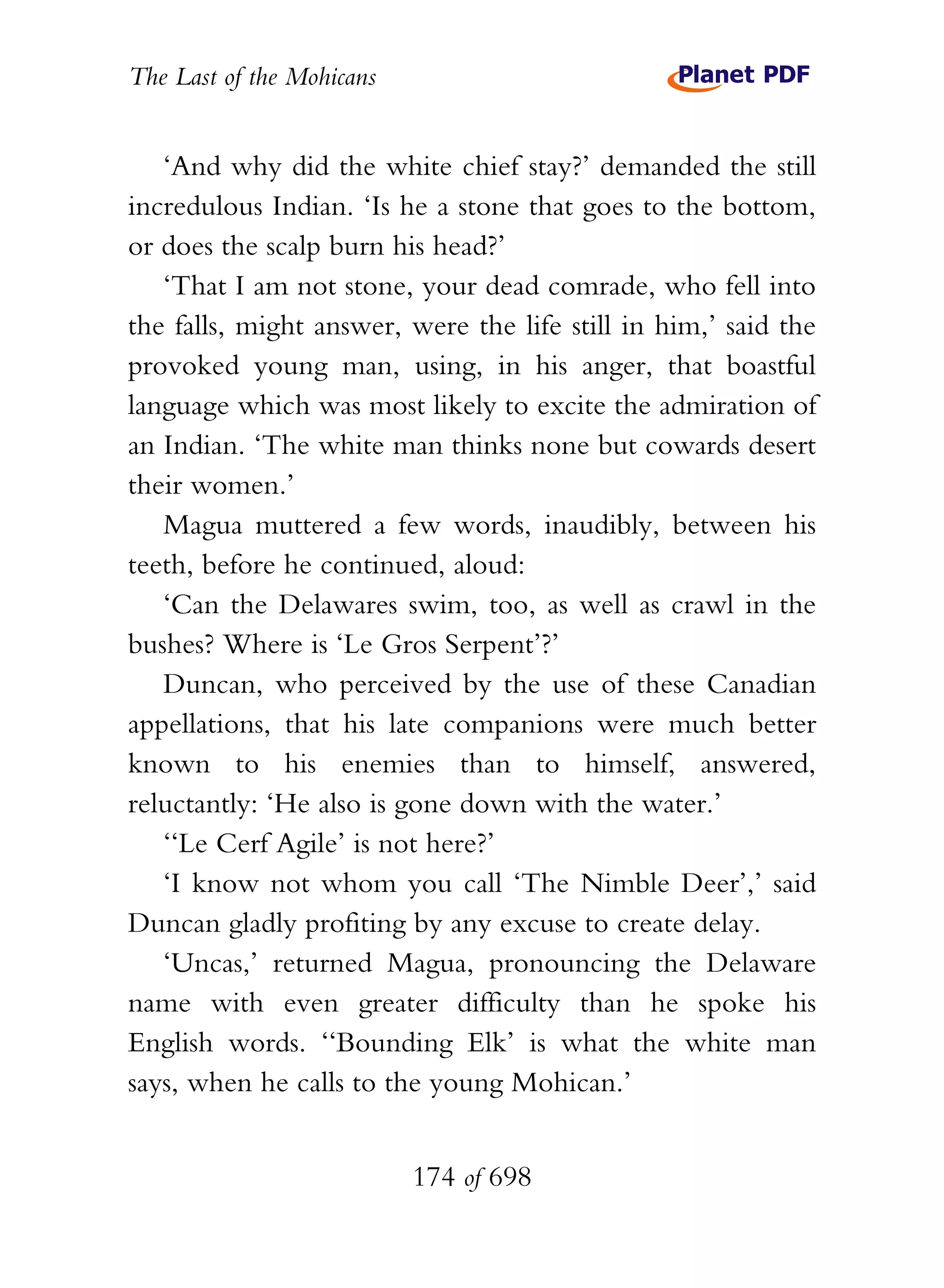 The Last of the Mohicans


   ‘And why did the white chief stay?’ demanded the still
incredulous Indian. ‘Is he a stone that goes to the bottom,
or does the scalp burn his head?’
   ‘That I am not stone, your dead comrade, who fell into
the falls, might answer, were the life still in him,’ said the
provoked young man, using, in his anger, that boastful
language which was most likely to excite the admiration of
an Indian. ‘The white man thinks none but cowards desert
their women.’
   Magua muttered a few words, inaudibly, between his
teeth, before he continued, aloud:
   ‘Can the Delawares swim, too, as well as crawl in the
bushes? Where is ‘Le Gros Serpent’?’
   Duncan, who perceived by the use of these Canadian
appellations, that his late companions were much better
known to his enemies than to himself, answered,
reluctantly: ‘He also is gone down with the water.’
   ‘‘Le Cerf Agile’ is not here?’
   ‘I know not whom you call ‘The Nimble Deer’,’ said
Duncan gladly profiting by any excuse to create delay.
   ‘Uncas,’ returned Magua, pronouncing the Delaware
name with even greater difficulty than he spoke his
English words. ‘‘Bounding Elk’ is what the white man
says, when he calls to the young Mohican.’


                           174 of 698
 