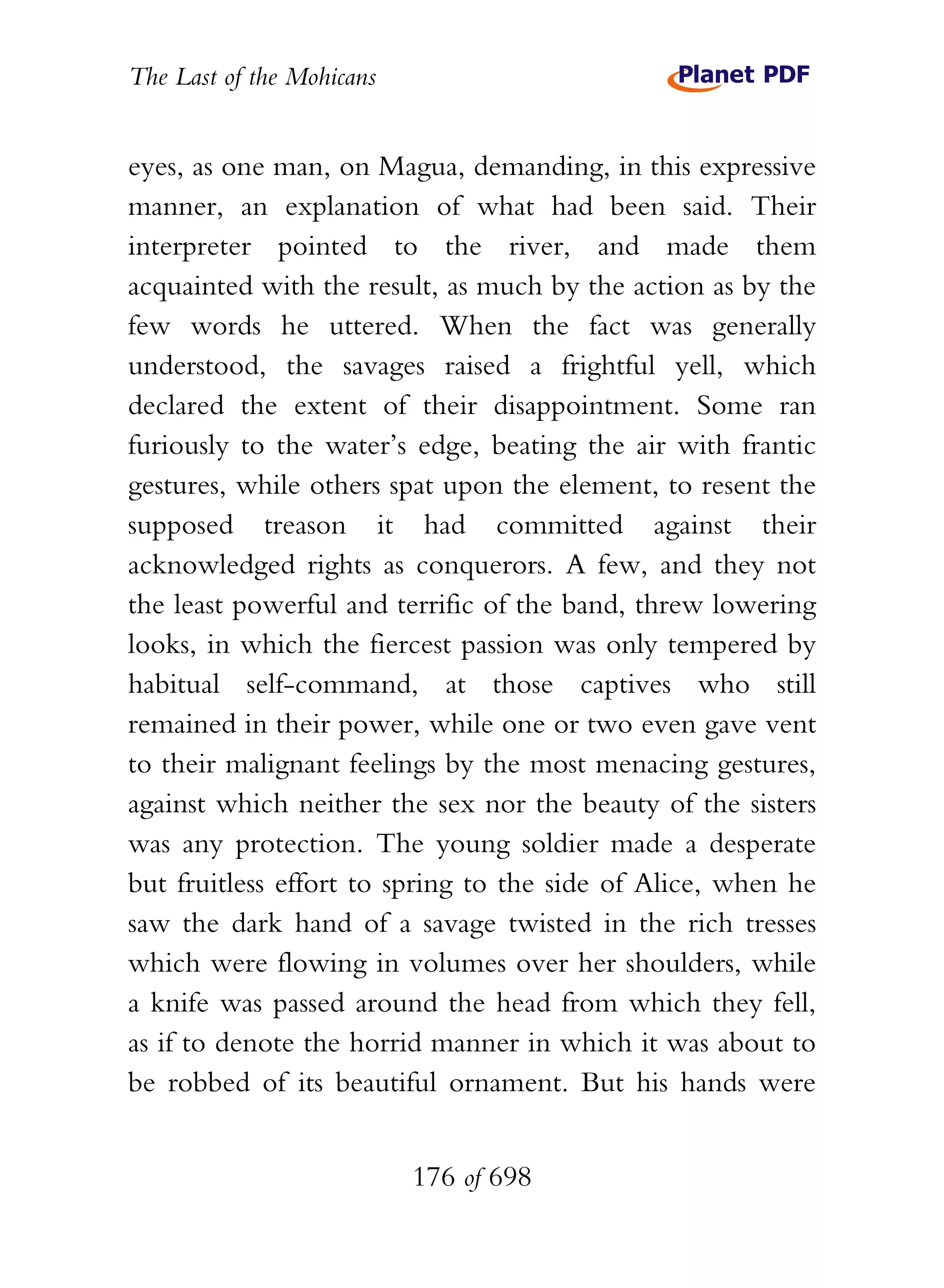 The Last of the Mohicans


eyes, as one man, on Magua, demanding, in this expressive
manner, an explanation of what had been said. Their
interpreter pointed to the river, and made them
acquainted with the result, as much by the action as by the
few words he uttered. When the fact was generally
understood, the savages raised a frightful yell, which
declared the extent of their disappointment. Some ran
furiously to the water’s edge, beating the air with frantic
gestures, while others spat upon the element, to resent the
supposed treason it had committed against their
acknowledged rights as conquerors. A few, and they not
the least powerful and terrific of the band, threw lowering
looks, in which the fiercest passion was only tempered by
habitual self-command, at those captives who still
remained in their power, while one or two even gave vent
to their malignant feelings by the most menacing gestures,
against which neither the sex nor the beauty of the sisters
was any protection. The young soldier made a desperate
but fruitless effort to spring to the side of Alice, when he
saw the dark hand of a savage twisted in the rich tresses
which were flowing in volumes over her shoulders, while
a knife was passed around the head from which they fell,
as if to denote the horrid manner in which it was about to
be robbed of its beautiful ornament. But his hands were


                           176 of 698
 