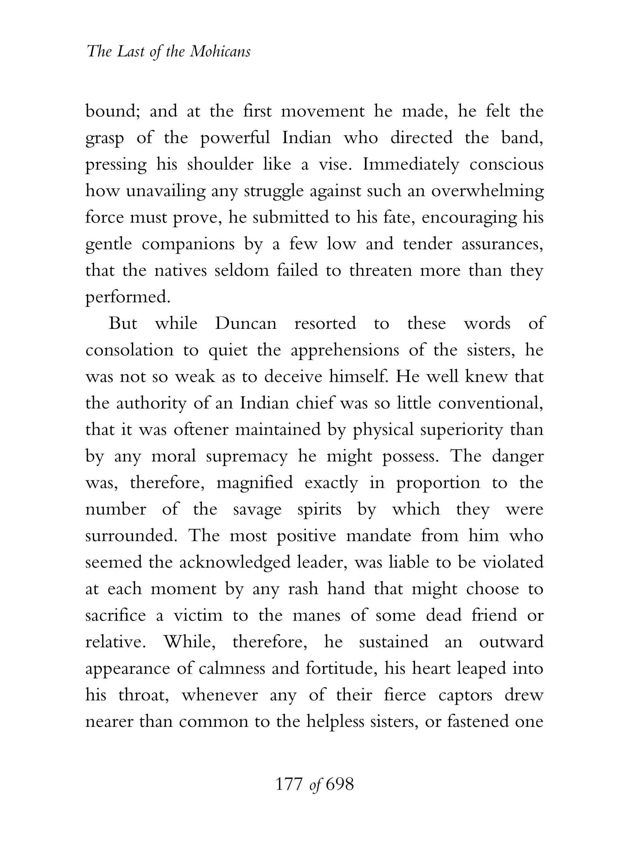 The Last of the Mohicans


bound; and at the first movement he made, he felt the
grasp of the powerful Indian who directed the band,
pressing his shoulder like a vise. Immediately conscious
how unavailing any struggle against such an overwhelming
force must prove, he submitted to his fate, encouraging his
gentle companions by a few low and tender assurances,
that the natives seldom failed to threaten more than they
performed.
   But while Duncan resorted to these words of
consolation to quiet the apprehensions of the sisters, he
was not so weak as to deceive himself. He well knew that
the authority of an Indian chief was so little conventional,
that it was oftener maintained by physical superiority than
by any moral supremacy he might possess. The danger
was, therefore, magnified exactly in proportion to the
number of the savage spirits by which they were
surrounded. The most positive mandate from him who
seemed the acknowledged leader, was liable to be violated
at each moment by any rash hand that might choose to
sacrifice a victim to the manes of some dead friend or
relative. While, therefore, he sustained an outward
appearance of calmness and fortitude, his heart leaped into
his throat, whenever any of their fierce captors drew
nearer than common to the helpless sisters, or fastened one


                           177 of 698
 