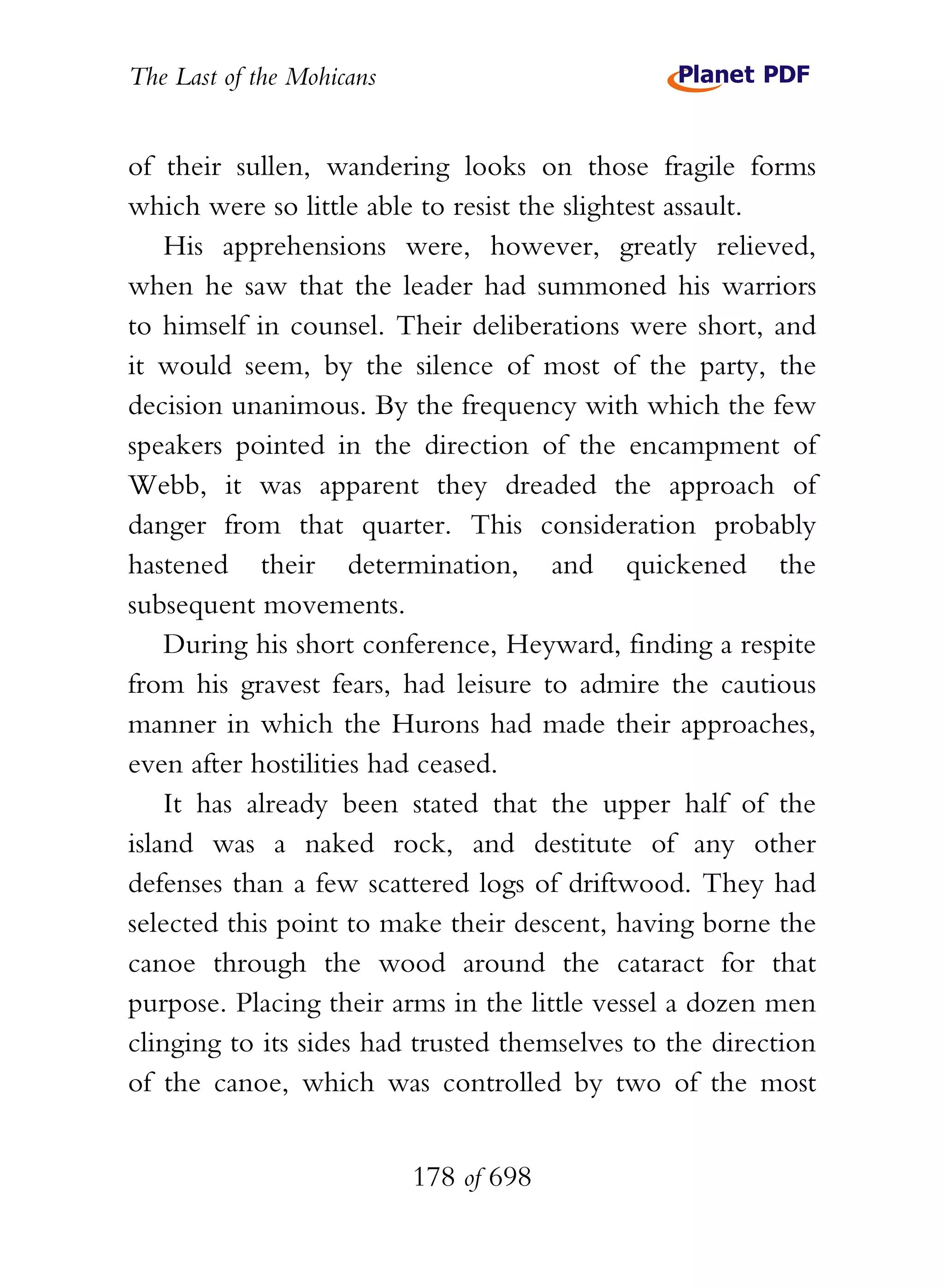 The Last of the Mohicans


of their sullen, wandering looks on those fragile forms
which were so little able to resist the slightest assault.
    His apprehensions were, however, greatly relieved,
when he saw that the leader had summoned his warriors
to himself in counsel. Their deliberations were short, and
it would seem, by the silence of most of the party, the
decision unanimous. By the frequency with which the few
speakers pointed in the direction of the encampment of
Webb, it was apparent they dreaded the approach of
danger from that quarter. This consideration probably
hastened their determination, and quickened the
subsequent movements.
    During his short conference, Heyward, finding a respite
from his gravest fears, had leisure to admire the cautious
manner in which the Hurons had made their approaches,
even after hostilities had ceased.
    It has already been stated that the upper half of the
island was a naked rock, and destitute of any other
defenses than a few scattered logs of driftwood. They had
selected this point to make their descent, having borne the
canoe through the wood around the cataract for that
purpose. Placing their arms in the little vessel a dozen men
clinging to its sides had trusted themselves to the direction
of the canoe, which was controlled by two of the most


                           178 of 698
 