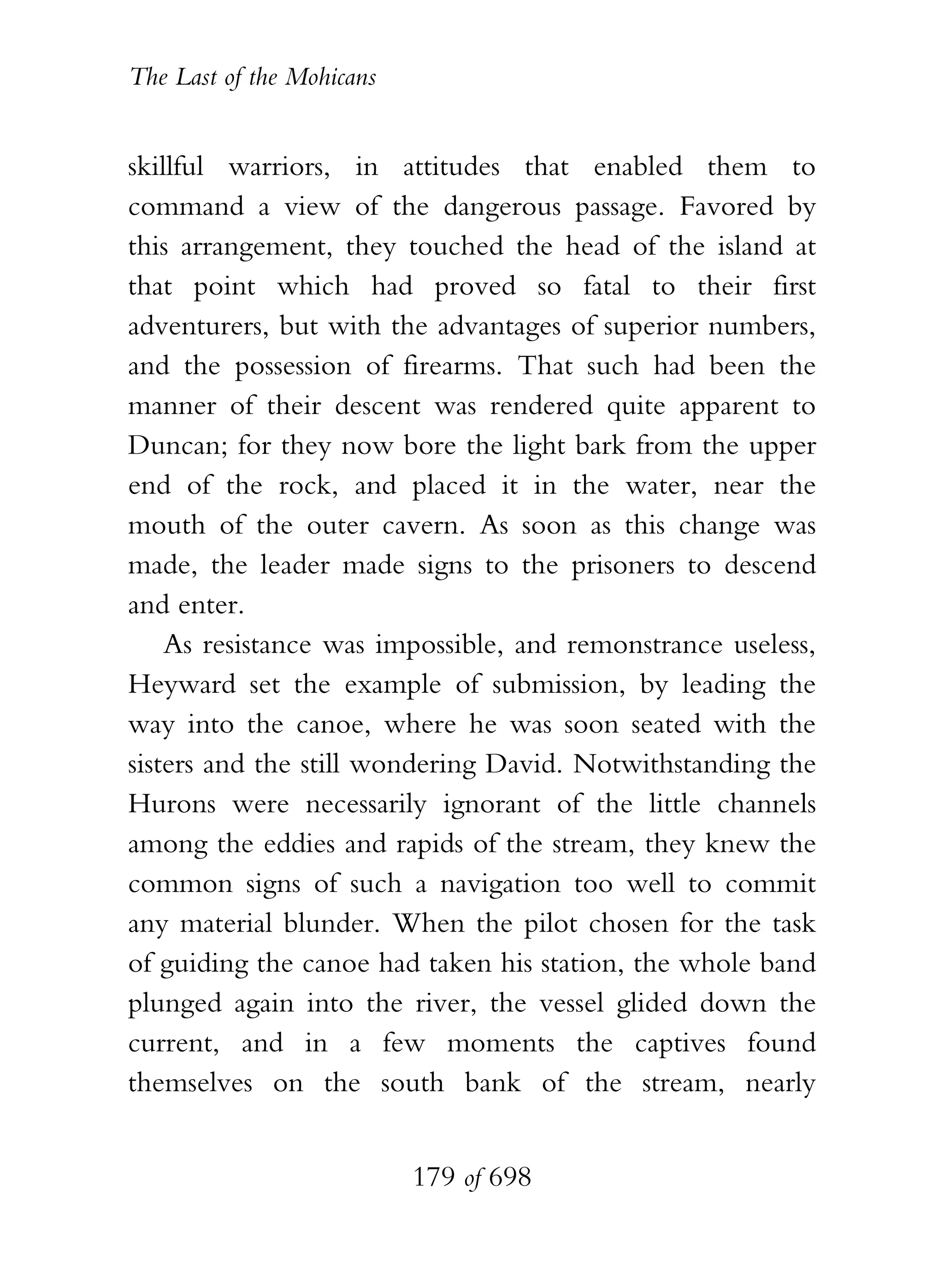 The Last of the Mohicans


skillful warriors, in attitudes that enabled them to
command a view of the dangerous passage. Favored by
this arrangement, they touched the head of the island at
that point which had proved so fatal to their first
adventurers, but with the advantages of superior numbers,
and the possession of firearms. That such had been the
manner of their descent was rendered quite apparent to
Duncan; for they now bore the light bark from the upper
end of the rock, and placed it in the water, near the
mouth of the outer cavern. As soon as this change was
made, the leader made signs to the prisoners to descend
and enter.
    As resistance was impossible, and remonstrance useless,
Heyward set the example of submission, by leading the
way into the canoe, where he was soon seated with the
sisters and the still wondering David. Notwithstanding the
Hurons were necessarily ignorant of the little channels
among the eddies and rapids of the stream, they knew the
common signs of such a navigation too well to commit
any material blunder. When the pilot chosen for the task
of guiding the canoe had taken his station, the whole band
plunged again into the river, the vessel glided down the
current, and in a few moments the captives found
themselves on the south bank of the stream, nearly


                           179 of 698
 