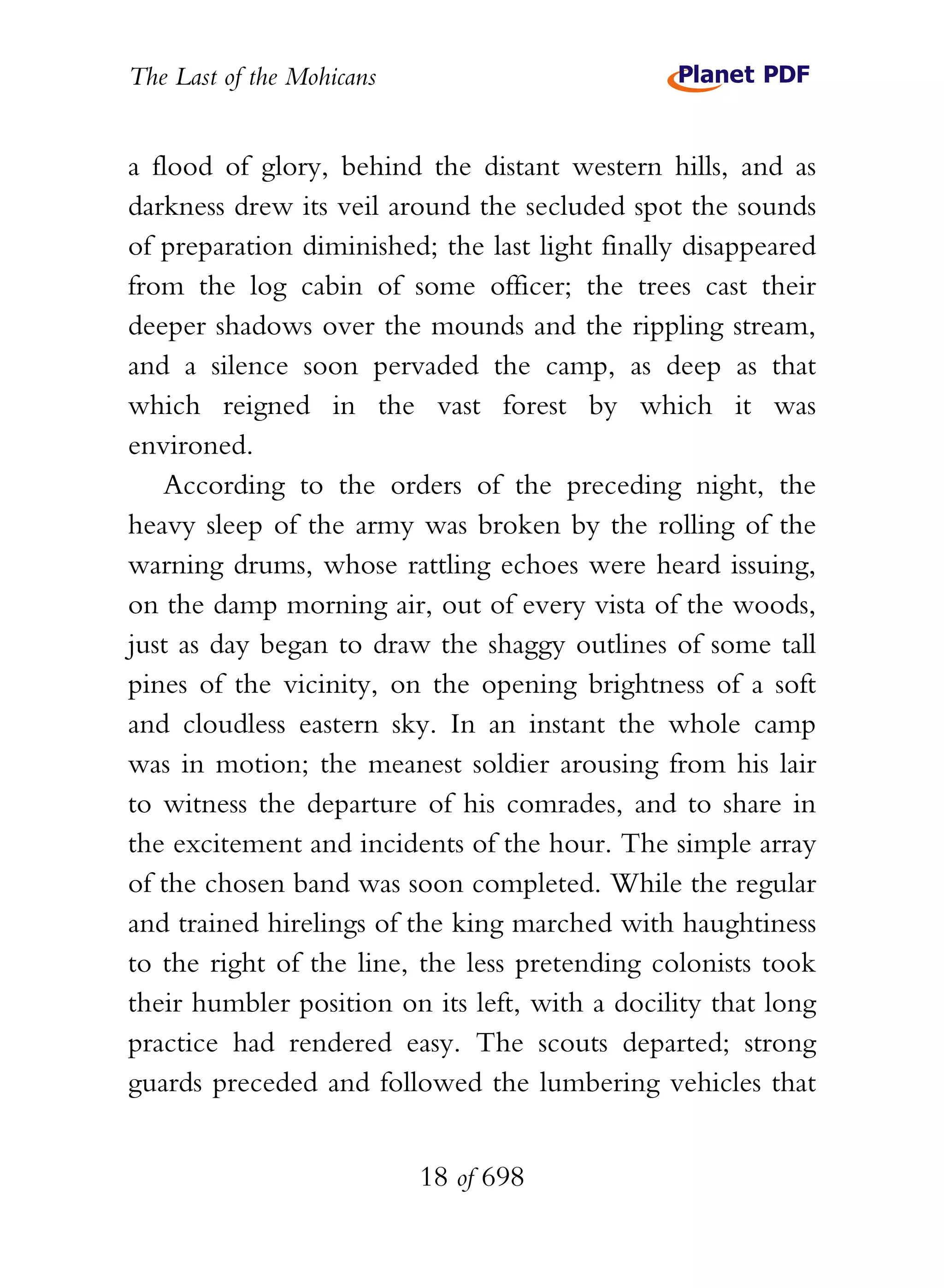 The Last of the Mohicans


a flood of glory, behind the distant western hills, and as
darkness drew its veil around the secluded spot the sounds
of preparation diminished; the last light finally disappeared
from the log cabin of some officer; the trees cast their
deeper shadows over the mounds and the rippling stream,
and a silence soon pervaded the camp, as deep as that
which reigned in the vast forest by which it was
environed.
   According to the orders of the preceding night, the
heavy sleep of the army was broken by the rolling of the
warning drums, whose rattling echoes were heard issuing,
on the damp morning air, out of every vista of the woods,
just as day began to draw the shaggy outlines of some tall
pines of the vicinity, on the opening brightness of a soft
and cloudless eastern sky. In an instant the whole camp
was in motion; the meanest soldier arousing from his lair
to witness the departure of his comrades, and to share in
the excitement and incidents of the hour. The simple array
of the chosen band was soon completed. While the regular
and trained hirelings of the king marched with haughtiness
to the right of the line, the less pretending colonists took
their humbler position on its left, with a docility that long
practice had rendered easy. The scouts departed; strong
guards preceded and followed the lumbering vehicles that


                           18 of 698
 