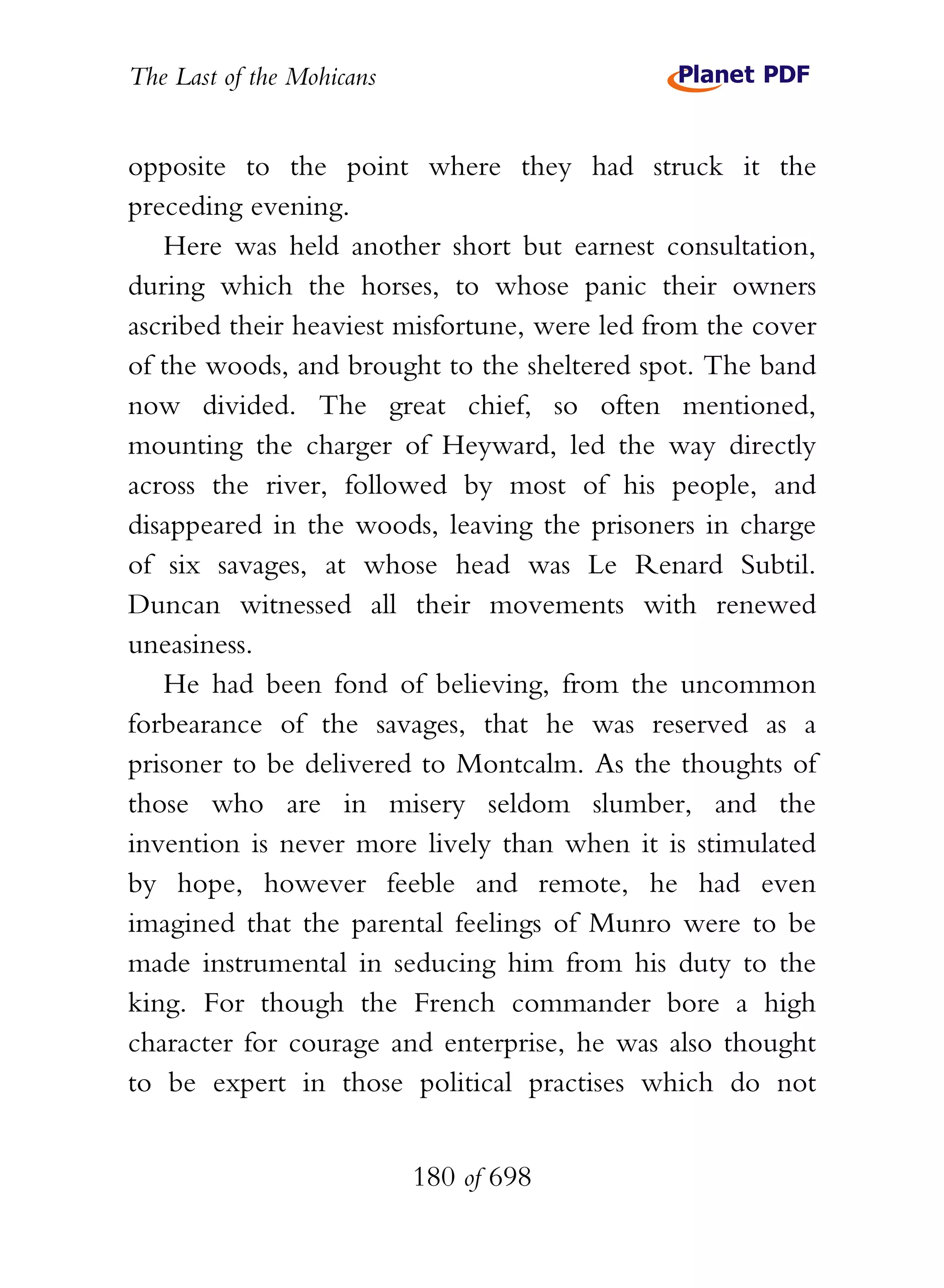 The Last of the Mohicans


opposite to the point where they had struck it the
preceding evening.
   Here was held another short but earnest consultation,
during which the horses, to whose panic their owners
ascribed their heaviest misfortune, were led from the cover
of the woods, and brought to the sheltered spot. The band
now divided. The great chief, so often mentioned,
mounting the charger of Heyward, led the way directly
across the river, followed by most of his people, and
disappeared in the woods, leaving the prisoners in charge
of six savages, at whose head was Le Renard Subtil.
Duncan witnessed all their movements with renewed
uneasiness.
   He had been fond of believing, from the uncommon
forbearance of the savages, that he was reserved as a
prisoner to be delivered to Montcalm. As the thoughts of
those who are in misery seldom slumber, and the
invention is never more lively than when it is stimulated
by hope, however feeble and remote, he had even
imagined that the parental feelings of Munro were to be
made instrumental in seducing him from his duty to the
king. For though the French commander bore a high
character for courage and enterprise, he was also thought
to be expert in those political practises which do not


                           180 of 698
 