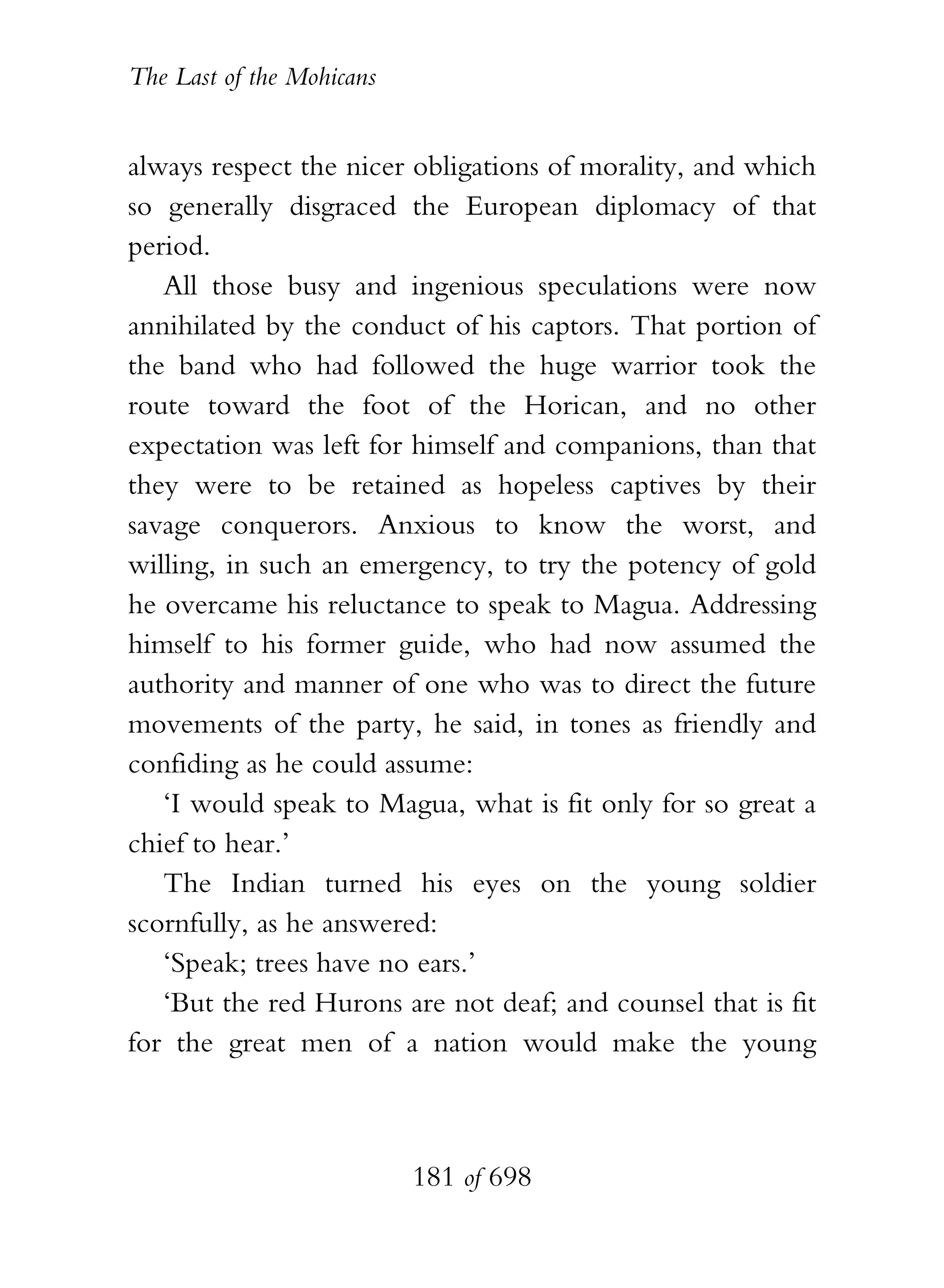 The Last of the Mohicans


always respect the nicer obligations of morality, and which
so generally disgraced the European diplomacy of that
period.
   All those busy and ingenious speculations were now
annihilated by the conduct of his captors. That portion of
the band who had followed the huge warrior took the
route toward the foot of the Horican, and no other
expectation was left for himself and companions, than that
they were to be retained as hopeless captives by their
savage conquerors. Anxious to know the worst, and
willing, in such an emergency, to try the potency of gold
he overcame his reluctance to speak to Magua. Addressing
himself to his former guide, who had now assumed the
authority and manner of one who was to direct the future
movements of the party, he said, in tones as friendly and
confiding as he could assume:
   ‘I would speak to Magua, what is fit only for so great a
chief to hear.’
   The Indian turned his eyes on the young soldier
scornfully, as he answered:
   ‘Speak; trees have no ears.’
   ‘But the red Hurons are not deaf; and counsel that is fit
for the great men of a nation would make the young



                           181 of 698
 