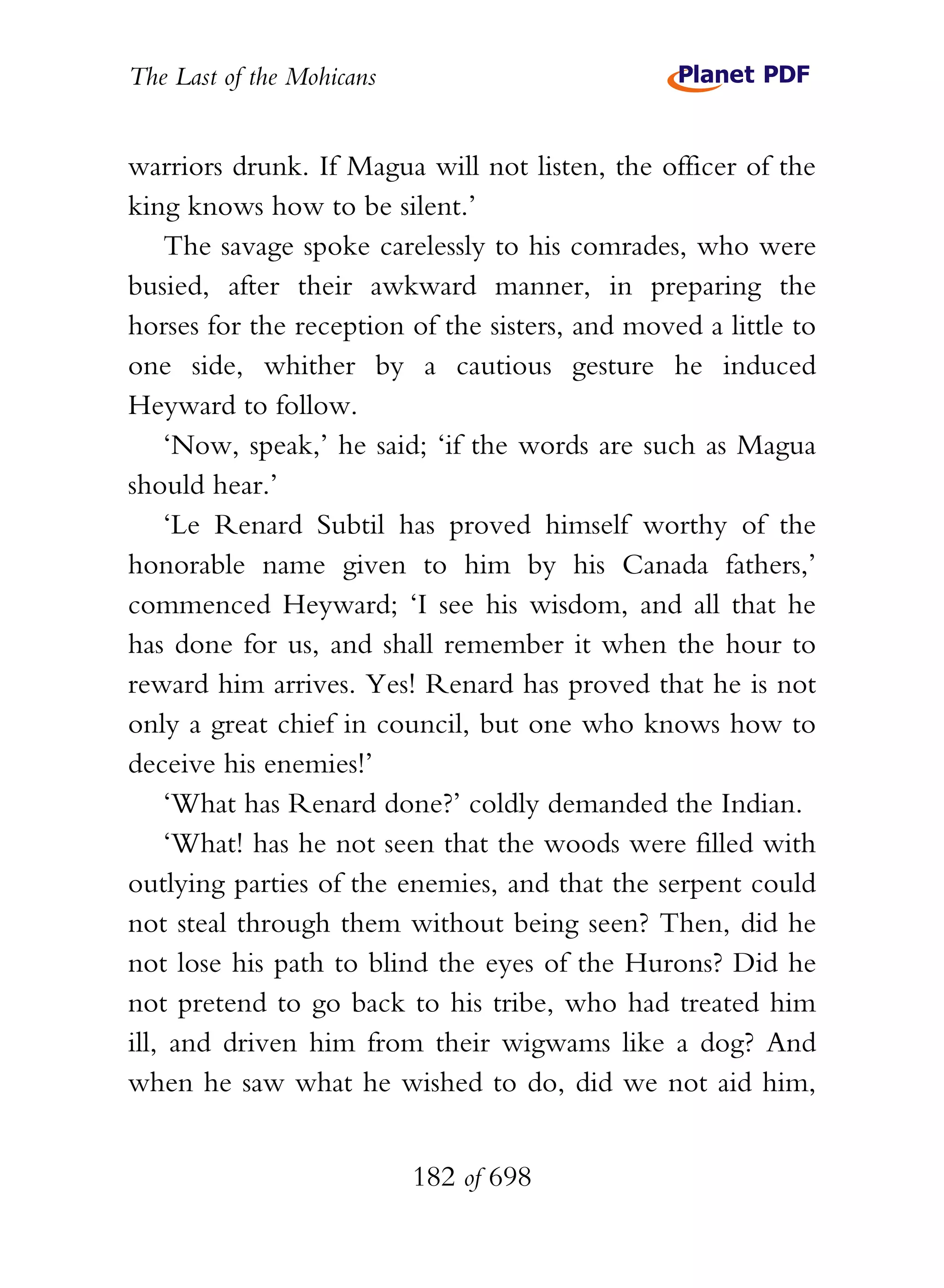 The Last of the Mohicans


warriors drunk. If Magua will not listen, the officer of the
king knows how to be silent.’
    The savage spoke carelessly to his comrades, who were
busied, after their awkward manner, in preparing the
horses for the reception of the sisters, and moved a little to
one side, whither by a cautious gesture he induced
Heyward to follow.
    ‘Now, speak,’ he said; ‘if the words are such as Magua
should hear.’
    ‘Le Renard Subtil has proved himself worthy of the
honorable name given to him by his Canada fathers,’
commenced Heyward; ‘I see his wisdom, and all that he
has done for us, and shall remember it when the hour to
reward him arrives. Yes! Renard has proved that he is not
only a great chief in council, but one who knows how to
deceive his enemies!’
    ‘What has Renard done?’ coldly demanded the Indian.
    ‘What! has he not seen that the woods were filled with
outlying parties of the enemies, and that the serpent could
not steal through them without being seen? Then, did he
not lose his path to blind the eyes of the Hurons? Did he
not pretend to go back to his tribe, who had treated him
ill, and driven him from their wigwams like a dog? And
when he saw what he wished to do, did we not aid him,


                           182 of 698
 
