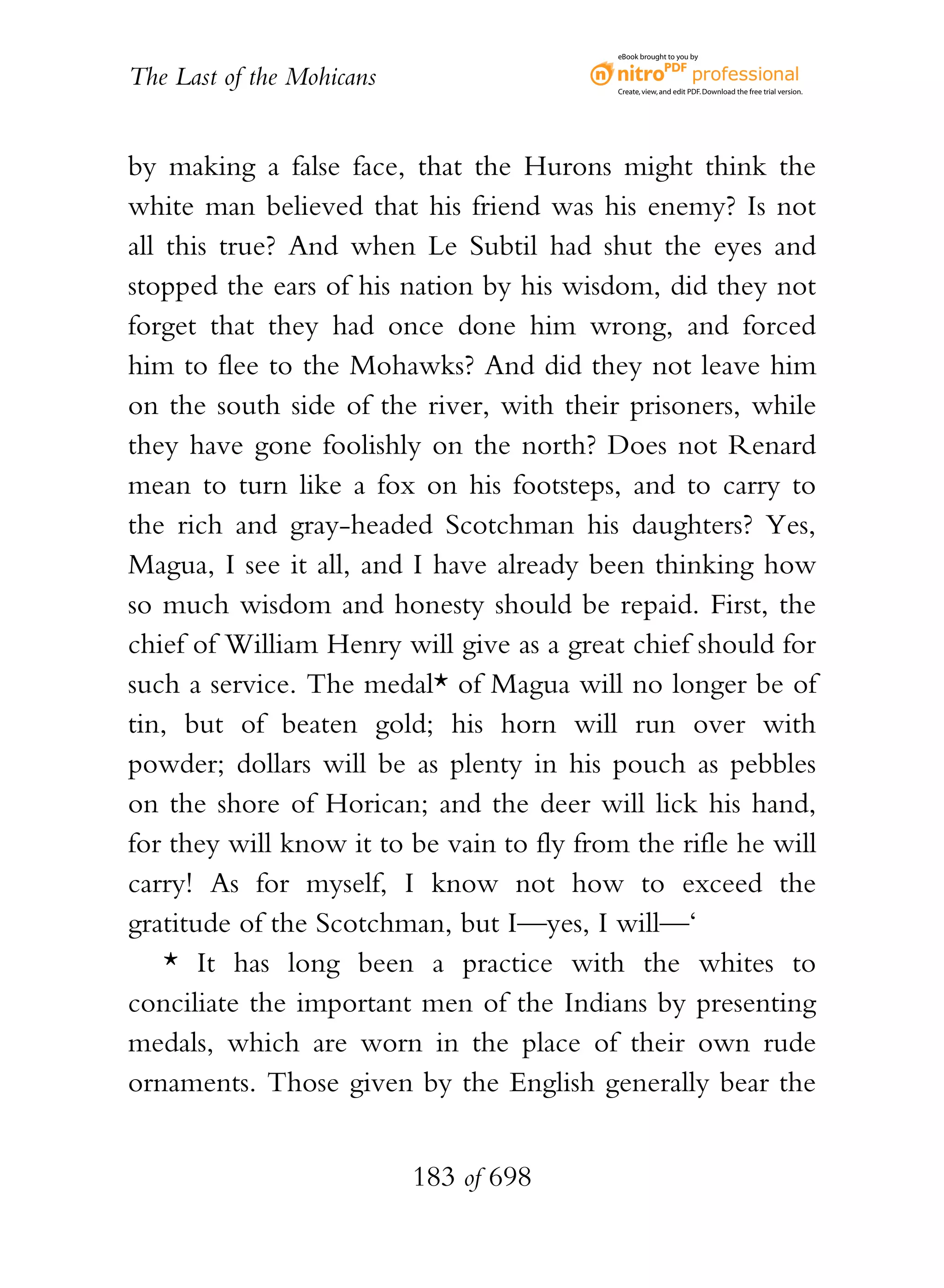 eBook brought to you by


The Last of the Mohicans                    Create, view, and edit PDF. Download the free trial version.




by making a false face, that the Hurons might think the
white man believed that his friend was his enemy? Is not
all this true? And when Le Subtil had shut the eyes and
stopped the ears of his nation by his wisdom, did they not
forget that they had once done him wrong, and forced
him to flee to the Mohawks? And did they not leave him
on the south side of the river, with their prisoners, while
they have gone foolishly on the north? Does not Renard
mean to turn like a fox on his footsteps, and to carry to
the rich and gray-headed Scotchman his daughters? Yes,
Magua, I see it all, and I have already been thinking how
so much wisdom and honesty should be repaid. First, the
chief of William Henry will give as a great chief should for
such a service. The medal* of Magua will no longer be of
tin, but of beaten gold; his horn will run over with
powder; dollars will be as plenty in his pouch as pebbles
on the shore of Horican; and the deer will lick his hand,
for they will know it to be vain to fly from the rifle he will
carry! As for myself, I know not how to exceed the
gratitude of the Scotchman, but I—yes, I will—‘
    * It has long been a practice with the whites to
conciliate the important men of the Indians by presenting
medals, which are worn in the place of their own rude
ornaments. Those given by the English generally bear the


                           183 of 698
 