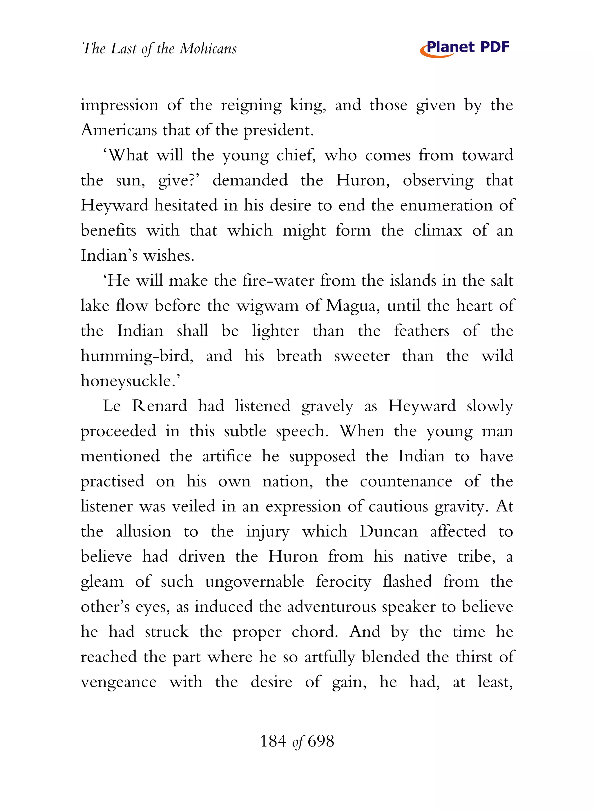 The Last of the Mohicans


impression of the reigning king, and those given by the
Americans that of the president.
    ‘What will the young chief, who comes from toward
the sun, give?’ demanded the Huron, observing that
Heyward hesitated in his desire to end the enumeration of
benefits with that which might form the climax of an
Indian’s wishes.
    ‘He will make the fire-water from the islands in the salt
lake flow before the wigwam of Magua, until the heart of
the Indian shall be lighter than the feathers of the
humming-bird, and his breath sweeter than the wild
honeysuckle.’
    Le Renard had listened gravely as Heyward slowly
proceeded in this subtle speech. When the young man
mentioned the artifice he supposed the Indian to have
practised on his own nation, the countenance of the
listener was veiled in an expression of cautious gravity. At
the allusion to the injury which Duncan affected to
believe had driven the Huron from his native tribe, a
gleam of such ungovernable ferocity flashed from the
other’s eyes, as induced the adventurous speaker to believe
he had struck the proper chord. And by the time he
reached the part where he so artfully blended the thirst of
vengeance with the desire of gain, he had, at least,


                           184 of 698
 