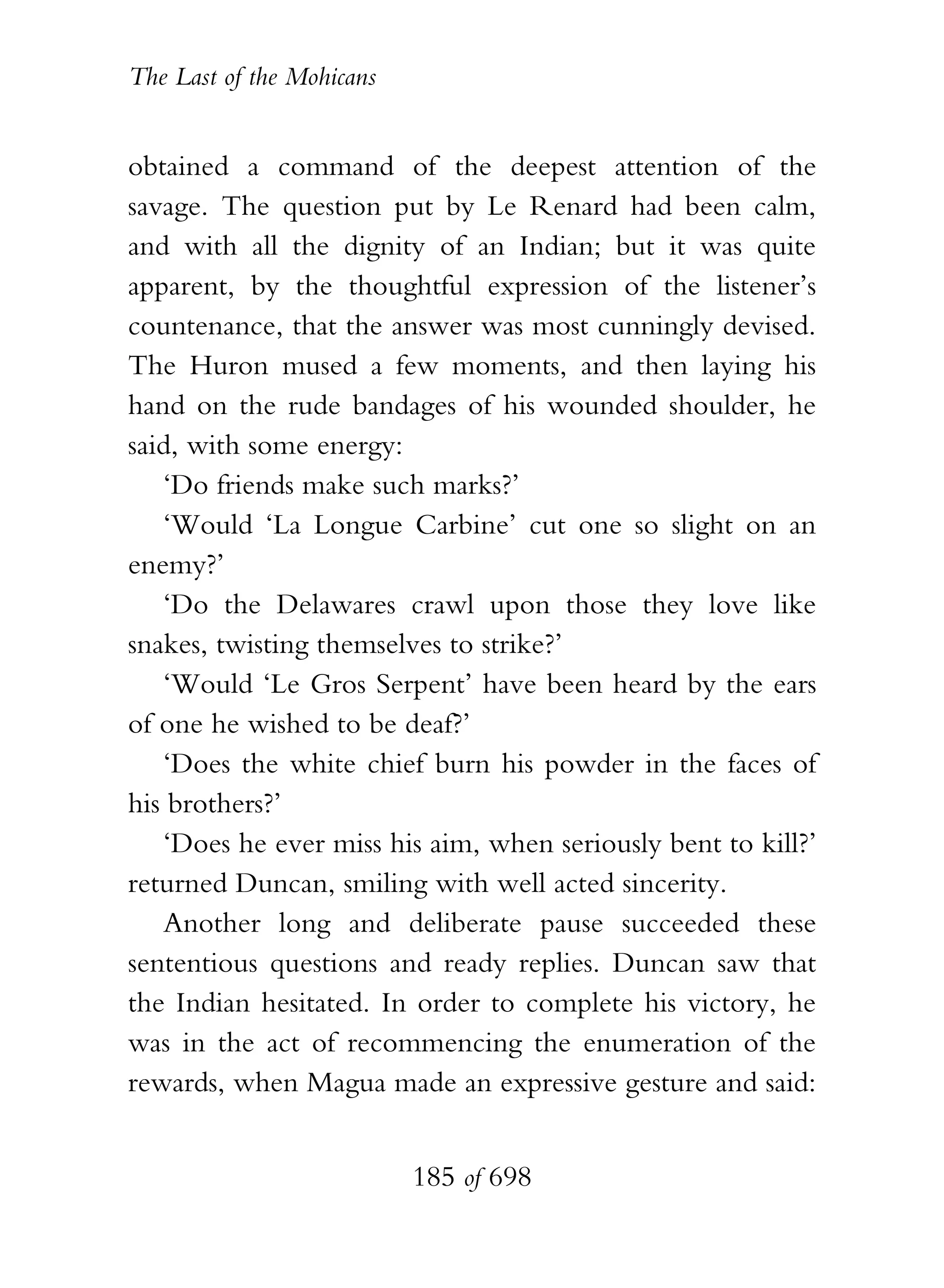 The Last of the Mohicans


obtained a command of the deepest attention of the
savage. The question put by Le Renard had been calm,
and with all the dignity of an Indian; but it was quite
apparent, by the thoughtful expression of the listener’s
countenance, that the answer was most cunningly devised.
The Huron mused a few moments, and then laying his
hand on the rude bandages of his wounded shoulder, he
said, with some energy:
   ‘Do friends make such marks?’
   ‘Would ‘La Longue Carbine’ cut one so slight on an
enemy?’
   ‘Do the Delawares crawl upon those they love like
snakes, twisting themselves to strike?’
   ‘Would ‘Le Gros Serpent’ have been heard by the ears
of one he wished to be deaf?’
   ‘Does the white chief burn his powder in the faces of
his brothers?’
   ‘Does he ever miss his aim, when seriously bent to kill?’
returned Duncan, smiling with well acted sincerity.
   Another long and deliberate pause succeeded these
sententious questions and ready replies. Duncan saw that
the Indian hesitated. In order to complete his victory, he
was in the act of recommencing the enumeration of the
rewards, when Magua made an expressive gesture and said:


                           185 of 698
 