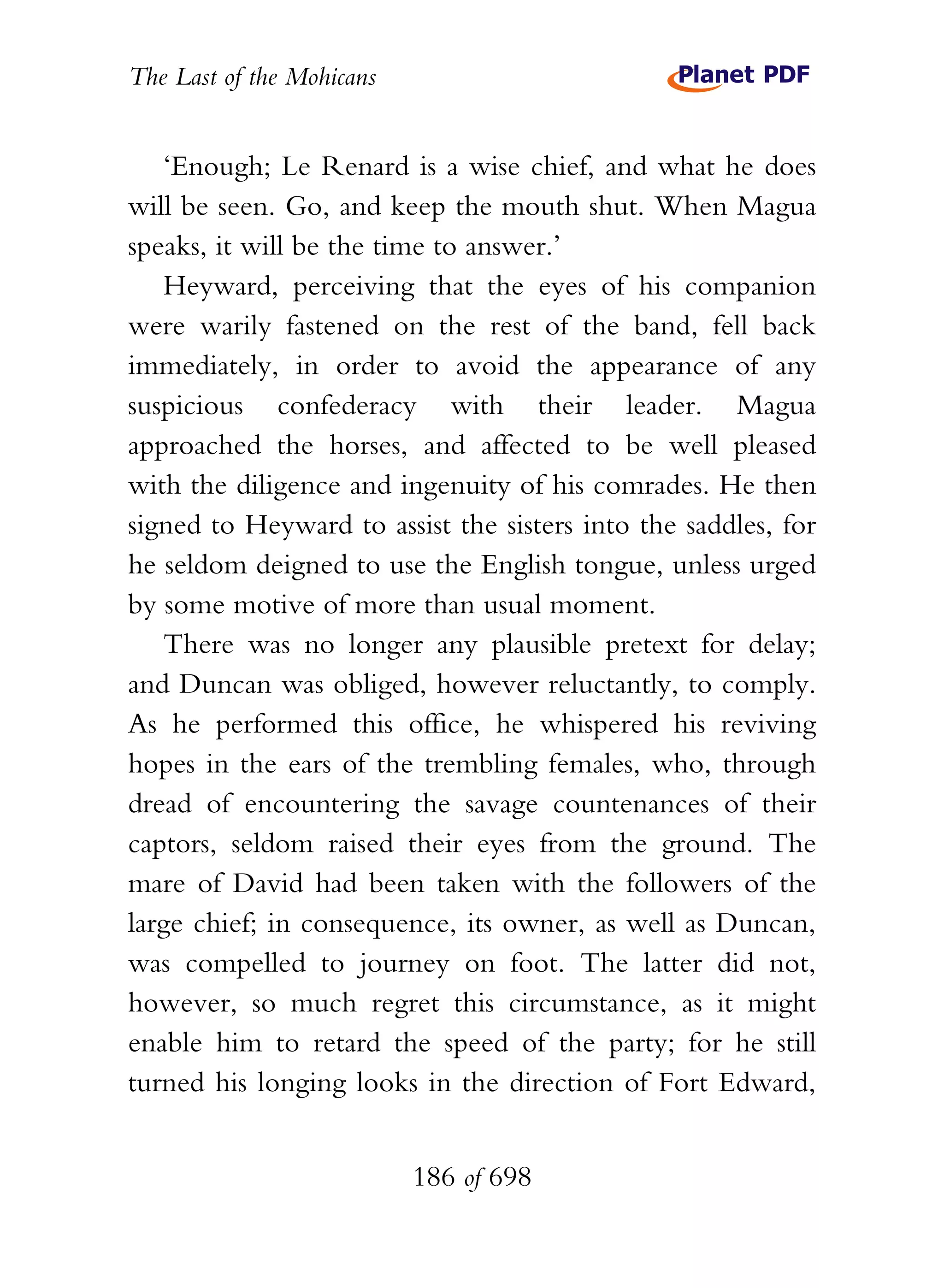 The Last of the Mohicans


   ‘Enough; Le Renard is a wise chief, and what he does
will be seen. Go, and keep the mouth shut. When Magua
speaks, it will be the time to answer.’
   Heyward, perceiving that the eyes of his companion
were warily fastened on the rest of the band, fell back
immediately, in order to avoid the appearance of any
suspicious confederacy with their leader. Magua
approached the horses, and affected to be well pleased
with the diligence and ingenuity of his comrades. He then
signed to Heyward to assist the sisters into the saddles, for
he seldom deigned to use the English tongue, unless urged
by some motive of more than usual moment.
   There was no longer any plausible pretext for delay;
and Duncan was obliged, however reluctantly, to comply.
As he performed this office, he whispered his reviving
hopes in the ears of the trembling females, who, through
dread of encountering the savage countenances of their
captors, seldom raised their eyes from the ground. The
mare of David had been taken with the followers of the
large chief; in consequence, its owner, as well as Duncan,
was compelled to journey on foot. The latter did not,
however, so much regret this circumstance, as it might
enable him to retard the speed of the party; for he still
turned his longing looks in the direction of Fort Edward,


                           186 of 698
 