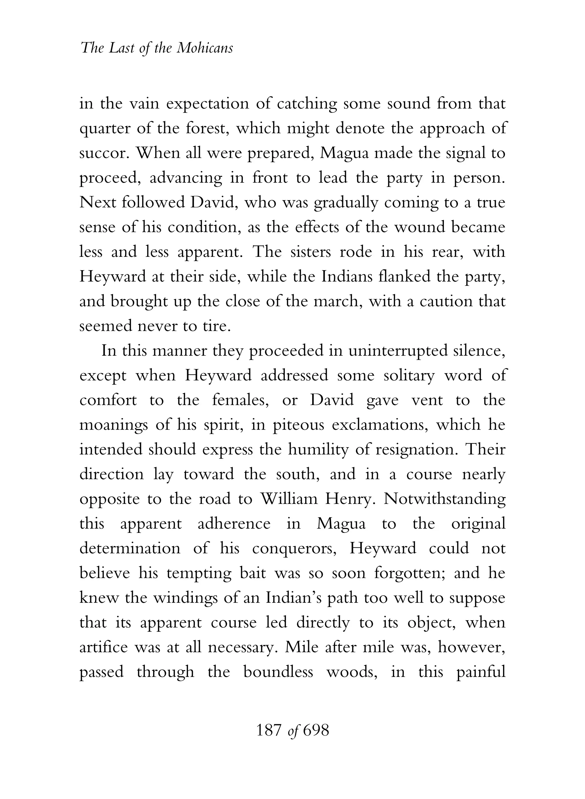 The Last of the Mohicans


in the vain expectation of catching some sound from that
quarter of the forest, which might denote the approach of
succor. When all were prepared, Magua made the signal to
proceed, advancing in front to lead the party in person.
Next followed David, who was gradually coming to a true
sense of his condition, as the effects of the wound became
less and less apparent. The sisters rode in his rear, with
Heyward at their side, while the Indians flanked the party,
and brought up the close of the march, with a caution that
seemed never to tire.
    In this manner they proceeded in uninterrupted silence,
except when Heyward addressed some solitary word of
comfort to the females, or David gave vent to the
moanings of his spirit, in piteous exclamations, which he
intended should express the humility of resignation. Their
direction lay toward the south, and in a course nearly
opposite to the road to William Henry. Notwithstanding
this apparent adherence in Magua to the original
determination of his conquerors, Heyward could not
believe his tempting bait was so soon forgotten; and he
knew the windings of an Indian’s path too well to suppose
that its apparent course led directly to its object, when
artifice was at all necessary. Mile after mile was, however,
passed through the boundless woods, in this painful


                           187 of 698
 