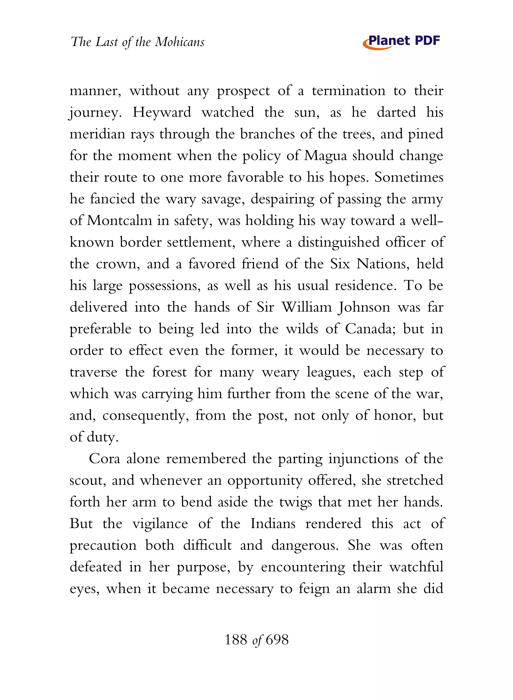 The Last of the Mohicans


manner, without any prospect of a termination to their
journey. Heyward watched the sun, as he darted his
meridian rays through the branches of the trees, and pined
for the moment when the policy of Magua should change
their route to one more favorable to his hopes. Sometimes
he fancied the wary savage, despairing of passing the army
of Montcalm in safety, was holding his way toward a well-
known border settlement, where a distinguished officer of
the crown, and a favored friend of the Six Nations, held
his large possessions, as well as his usual residence. To be
delivered into the hands of Sir William Johnson was far
preferable to being led into the wilds of Canada; but in
order to effect even the former, it would be necessary to
traverse the forest for many weary leagues, each step of
which was carrying him further from the scene of the war,
and, consequently, from the post, not only of honor, but
of duty.
   Cora alone remembered the parting injunctions of the
scout, and whenever an opportunity offered, she stretched
forth her arm to bend aside the twigs that met her hands.
But the vigilance of the Indians rendered this act of
precaution both difficult and dangerous. She was often
defeated in her purpose, by encountering their watchful
eyes, when it became necessary to feign an alarm she did


                           188 of 698
 